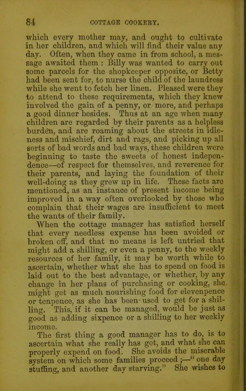 which every mother may, and ought to cultivate in her children, and which will find their value any day. Often, when they came in from school, a mes- sage awaited them : Billy was wanted to carry out some parcels for the shopkeeper opposite, or Betty had been sent for, to nurse the child of the laundress while Bhe went to fetch her linen. Pleased were they to attend to these requirements, which they knew involved the gain of a penny, or more, and perhaps a good dinner besides. Thus at an age when many children are regarded by their parents as a helpless burde'n, and are roaming about the streets in idle- ness and mischief, dirt and rags, and picking up all sorts of bad words and bad ways, these children were beginning to taste the sweets of honest indepen- dence—of respect for themselves, and reverence for their parents, and laying the foundation of their well-doing as they grew up in life. These facts are mentioned, as an instance of present income being improved in a way often overlooked by those who complain that their wages are insufficient to meet the wants of their family. When the cottage manager has satisfied herself that every needless expense has been avoided or broken off, and that no means is left untried that might add a shilling, or even a penny, to the weekly resources of her family, it may be worth while to ascertain, whether what she has to spend on food is laid out to the best advantage, or whether, by any change in her plans of purchasing or cooking, she might get as much nourishing food for elevenpence or tenpence, as she has been used to get for a shil- ling. This, if it can be managed, would be just as good as adding sixpence or a shilling to her weekly income. The first thing a good manager has to do, is to ascertain what she really has got, and what she can properly expend on food. She avoids the miserable system on which some families proceed ;—“ one day stuffing, and another day starving. ’ She wishes to