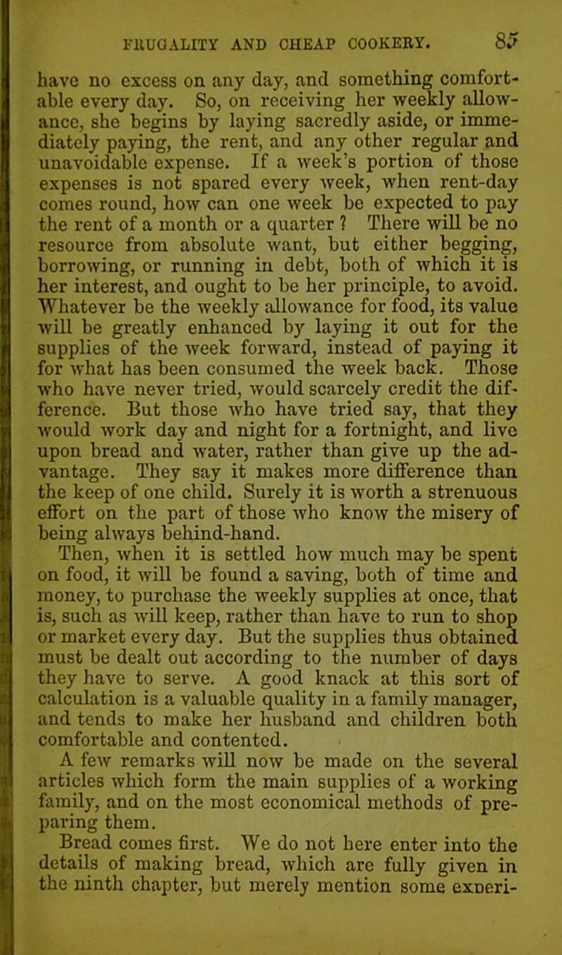 have no excess on any day, and something comfort- able every day. So, on receiving her weekly allow- ance, she begins by laying sacredly aside, or imme- diately paying, the rent, and any other regular and unavoidable expense. If a week’s portion of those expenses is not spared every week, when rent-day comes round, how can one week be expected to pay the rent of a month or a quarter ? There will be no resource from absolute want, but either begging, borrowing, or running in debt, both of which it is her interest, and ought to be her principle, to avoid. Whatever be the weekly allowance for food, its value will be greatly enhanced by laying it out for the supplies of the week forward, instead of paying it for what has been consumed the week back. Those who have never tried, would scarcely credit the dif- ference. But those who have tried say, that they would work day and night for a fortnight, and live upon bread and water, rather than give up the ad- vantage. They say it makes more difference than the keep of one child. Surely it is worth a strenuous effort on the part of those who know the misery of being always behind-hand. Then, when it is settled how much may be spent on food, it will be found a saving, both of time and money, to purchase the weekly supplies at once, that is, such as will keep, rather than have to run to shop or market every day. But the supplies thus obtained must be dealt out accox-ding to the number of days they have to serve. A good knack at this sort of calculation is a valuable quality in a family manager, and tends to make her husband and children both comfortable and contented. A few remarks will now be made on the several articles which form the main supplies of a working family, and on the most economical methods of pre- paring them. Bread comes first. We do not here enter into the details of making bread, which arc fully given in the ninth chapter, but merely mention some exDeri-