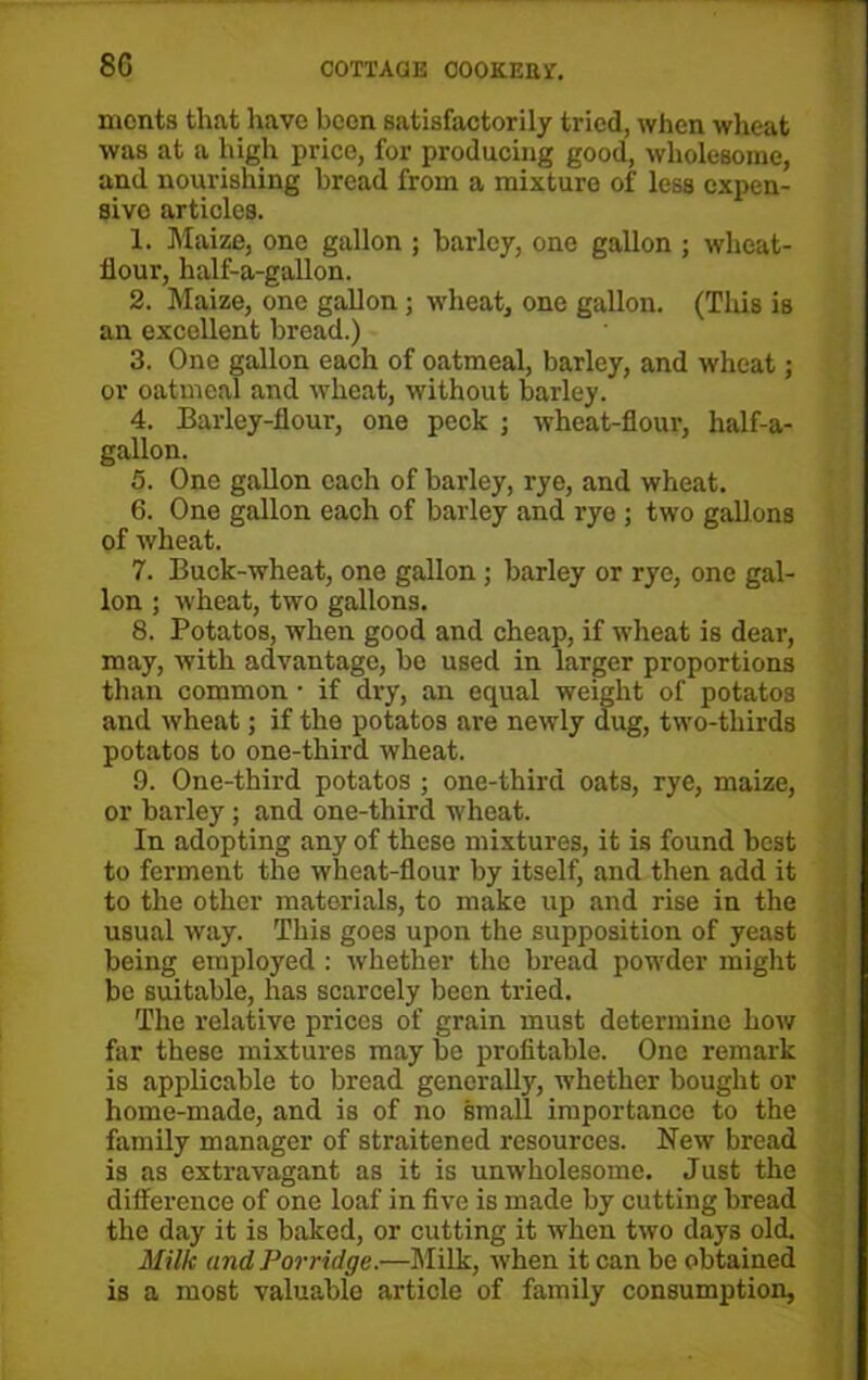 8G ments that have been satisfactorily tried, when wheat was at a high price, for producing good, wholesome, and nourishing bread from a mixture of less expen- sive articles. 1. Maize, one gallon ; barley, one gallon ; wheat- flour, half-a-gallon. 2. Maize, one gallon ; wheat, one gallon. (Tins is an excellent bread.) 3. One gallon each of oatmeal, barley, and wheat; or oatmeal and wheat, without barley. 4. Barley-flour, one peck ; wheat-flour, half-a- gallon. 5. One gallon each of barley, rye, and wheat. 6. One gallon each of barley and rye ; two gallons of wheat. 7. Buck-wheat, one gallon ; barley or rye, one gal- lon ; wheat, two gallons. 8. Potatos, when good and cheap, if wheat is dear, may, with advantage, be used in larger proportions than common • if dry, an equal weight of potatos and wheat; if the potatos are newly dug, two-thirds potatos to one-third wheat. 9. One-third potatos ; one-third oats, rye, maize, or barley; and one-third wheat. In adopting any of these mixtures, it is found best to ferment the wheat-flour by itself, and then add it to the other materials, to make up and rise in the usual way. This goes upon the supposition of yeast being employed : whether the bread powder might be suitable, has scarcely been tried. The relative prices of grain must determine how far these mixtures may be profitable. One remark is applicable to bread generally, whether bought or home-made, and is of no small importance to the family manager of straitened resources. New bread is as extravagant as it is unwholesome. Just the difference of one loaf in five is made by cutting bread the day it is baked, or cutting it when two days old. Milk and Porridge.—Milk, when it can be obtained is a most valuable article of family consumption.
