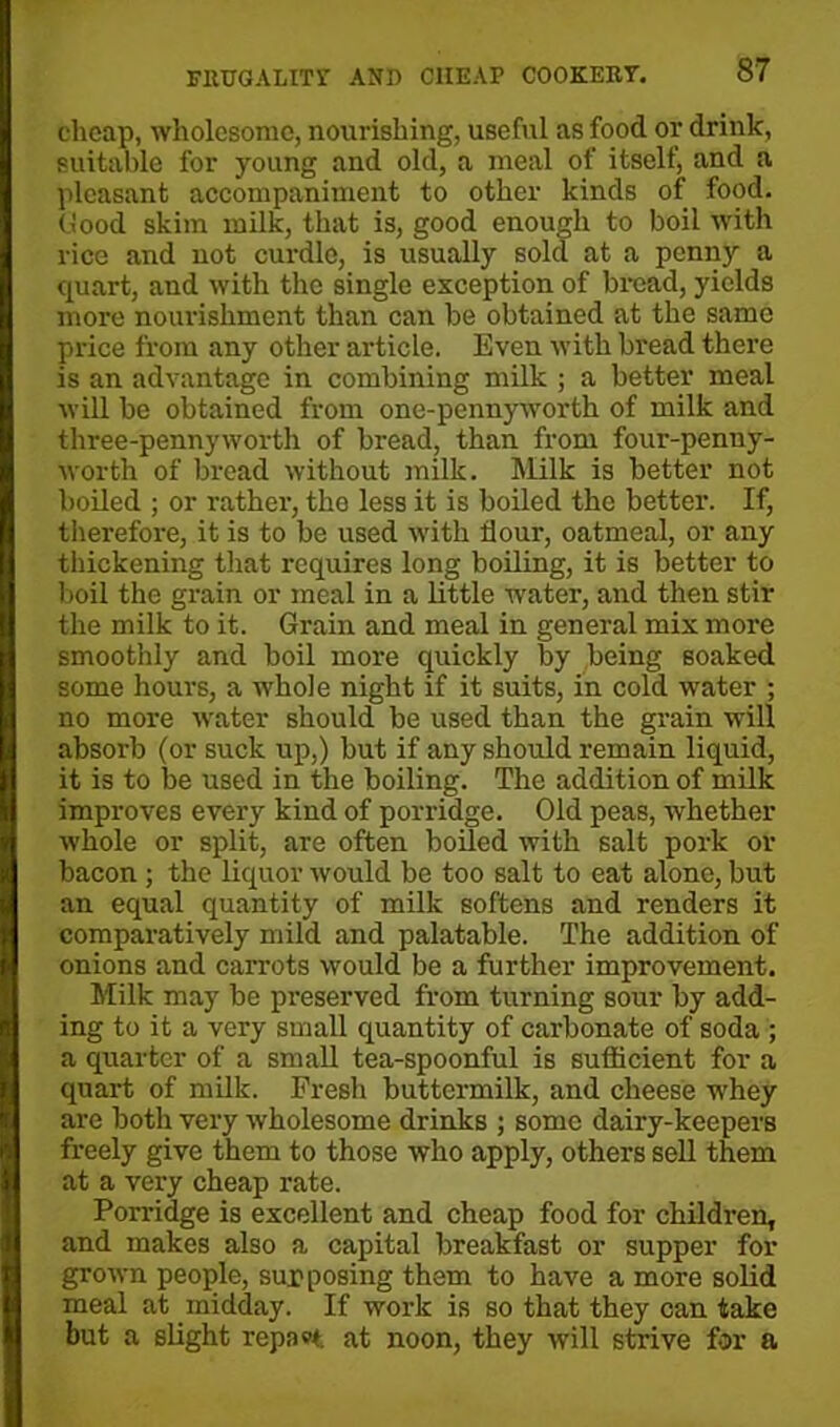 cheap, wholesome, nourishing, useful as food or drink, suitable for young and old, a meal of itself, and a pleasant accompaniment to other kinds of food, flood skim milk, that is, good enough to boil with rice and not curdle, is usually sold at a penny a quart, and with the single exception of bread, yields more nourishment than can be obtained at the same price from any other article. Even with bread there is an advantage in combining milk ; a better meal will be obtained from one-pennyworth of milk and three-pennyworth of bread, than from four-penny- worth of bread without milk. Milk is better not boiled ; or rather, the less it is boiled the better. If, therefore, it is to be used with dour, oatmeal, or any thickening that requires long boiling, it is better to boil the grain or meal in a little water, and then stir the milk to it. Grain and meal in general mix more smoothly and boil more quickly by being soaked some hours, a whole night if it suits, in cold water ; no more water should be used than the grain will absorb (or suck up,) but if any should remain liquid, it is to be used in the boiling. The addition of milk improves every kind of porridge. Old peas, whether whole or split, are often boiled with salt pork or bacon ; the liquor would be too salt to eat alone, but an equal quantity of milk softens and renders it comparatively mild and palatable. The addition of onions and carrots would be a further improvement. Milk may be preserved from turning sour by add- ing to it a very small quantity of carbonate of soda ; a quarter of a small tea-spoonful is sufficient for a quart of milk. Fresh buttermilk, and cheese whey are both very wholesome drinks ; some dairy-keepers freely give them to those who apply, others sell them at a very cheap rate. Porridge is excellent and cheap food for children, and makes also a capital breakfast or supper for grown people, supposing them to have a more solid meal at midday. If work is so that they can take but a slight repast, at noon, they will strive for a