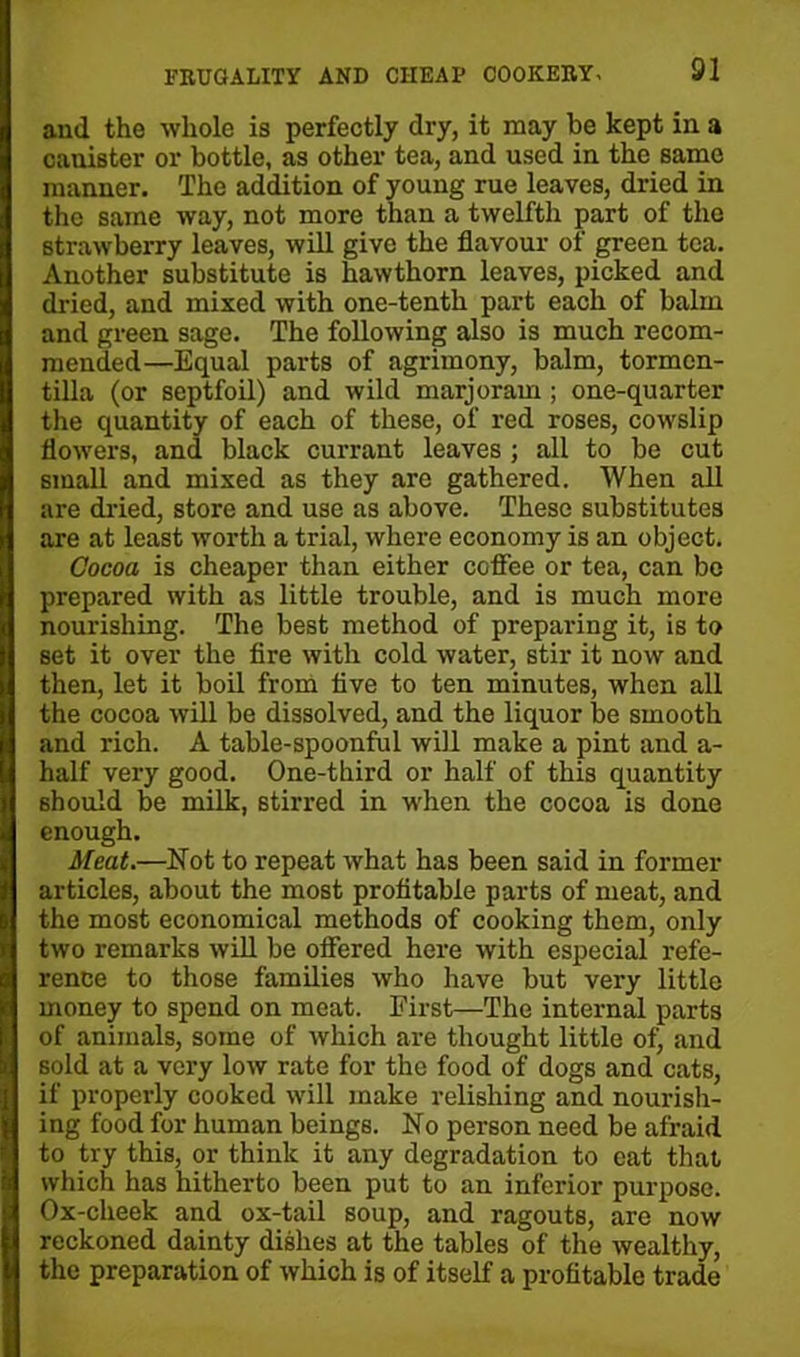 and the whole is perfectly dry, it may be kept in a cauiBter or bottle, as other tea, and used in the same manner. The addition of young rue leaves, dried in the same way, not more than a twelfth part of the strawberry leaves, will give the flavour of green tea. Another substitute is hawthorn leaves, picked and dried, and mixed with one-tenth part each of balm and green sage. The following also is much recom- mended—Equal parts of agrimony, balm, tormen- tilla (or septfoil) and wild marjoram ; one-quarter the quantity of each of these, of red roses, cowslip flowers, and black currant leaves ; all to be cut small and mixed as they are gathered. When all are dried, store and use as above. These substitutes are at least worth a trial, where economy is an object. Cocoa is cheaper than either coffee or tea, can be prepared with as little trouble, and is much more nourishing. The best method of preparing it, is to set it over the fire with cold water, stir it now and then, let it boil from five to ten minutes, when all the cocoa will be dissolved, and the liquor be smooth and rich. A table-spoonful will make a pint and a- half very good. One-third or half of this quantity should be milk, stirred in when the cocoa is done enough. Meat.—Not to repeat what has been said in former articles, about the most profitable parts of meat, and the most economical methods of cooking them, only two remarks will be offered here with especial refe- rence to those families who have but very little money to spend on meat. First—The internal parts of animals, some of which are thought little of, and sold at a very low rate for the food of dogs and cats, if properly cooked will make relishing and nourish- ing food for human beings. No person need be afraid to try this, or think it any degradation to cat that which has hitherto been put to an inferior purpose. Ox-cheek and ox-tail soup, and ragouts, are now reckoned dainty dishes at the tables of the wealthy, the preparation of which is of itself a profitable trade