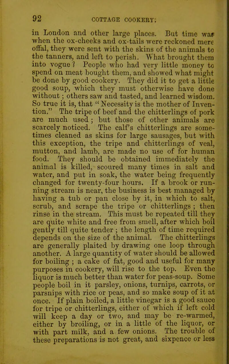 in London and other large places. But time was when the ox-cheeks and ox-tails were reckoned mere offal, they were sent with the skins of the animals to the tanners, and left to perish. What brought them into vogue ? People who had very little money to spend on meat bought them, and showed what might be done by good cookery. They did it to get a little good soup, which they must otherwise have done without; others saw and tasted, and learned wisdom. So true it is, that “ Necessity is the mother of Inven- tion.” The tripe of beef and the chitterlings of pork are much used ; but those of other animals are scarcely noticed. The calfs chitterlings are some- times cleaned as skins for large sausages, but with this exception, the tripe and chitterlings of veal, mutton, and lamb, are made no use of for human food. They should be obtained immediately the animal is killed, scoured many times in salt and water, and put in soak, the water being frequently changed for twenty-four hours. If a brook or run- ning stream is near, the business is best managed by having a tub or pan close by it, in which to salt, scrub, and scrape the tripe or chitterlings ; then rinse in the stream. This must be repeated till they are quite white and free from smell, after which boil gently till quite tender ; the length of time required depends on the size of the animal. The chitterlings are generally plaited by drawing one loop through another. A large quantity of water should be allowed for boiling ; a cake of fat, good and useful for many purposes in cookery, will rise to the top. Even the liquor is much better than water for peas-soup. Some people boil in it parsley, onions, turnips, carrots, or parsnips with rice or peas, and so make soup of it at once. If plain boiled, a little vinegar is a good sauce for tripe or chitterlings, either of which if left cold will keep a day or two, and may be re-warmed, either by broiling, or in a little of the liquor, or with part milk, and a few onions. The trouble of these preparations is not great, and sixpence or less