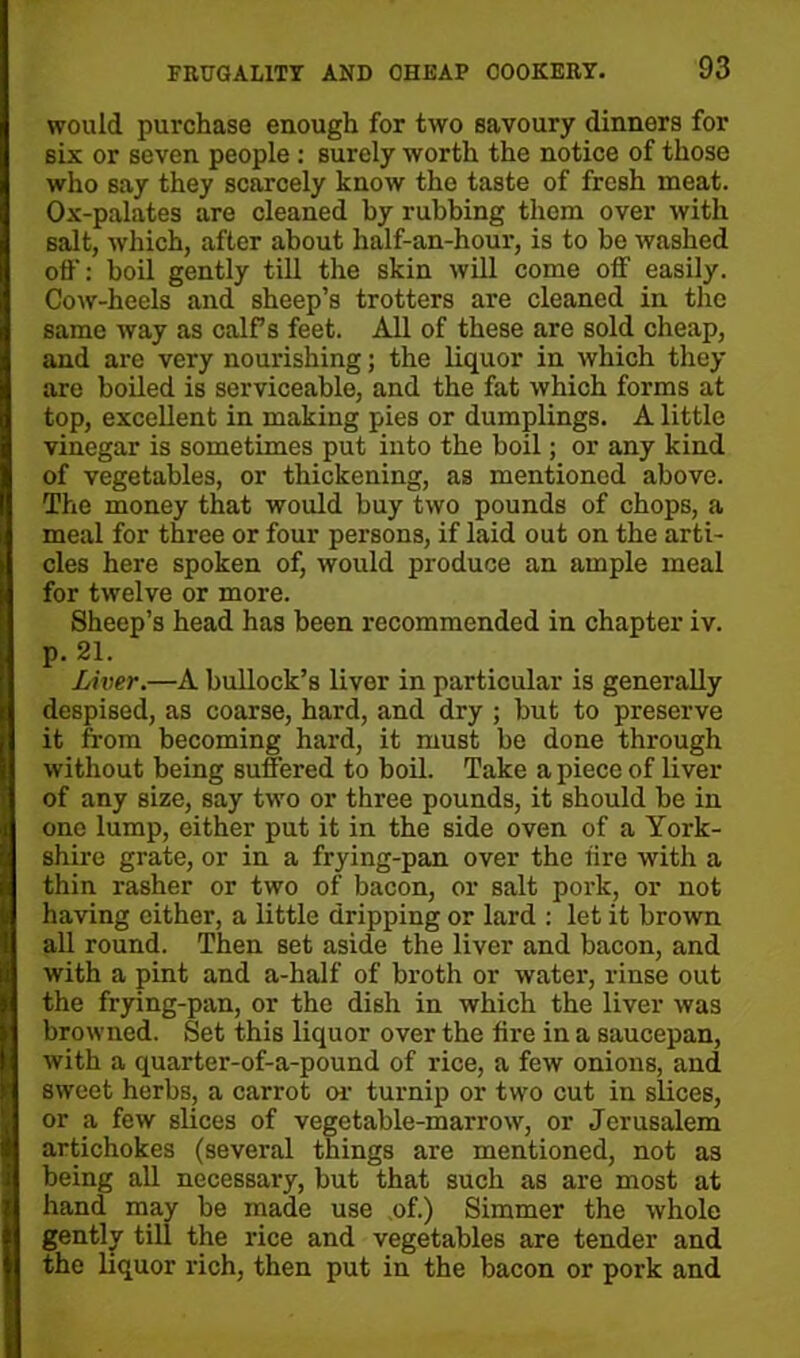 would purchase enough for two savoury dinners for six or seven people : surely worth the notice of those who say they scarcely know the taste of fresh meat. Ox-palates are cleaned by rubbing them over with salt, which, after about half-an-hour, is to be washed off: boil gently till the skin will come off easily. Cow-heels and sheep’s trotters are cleaned in the same way as calf’s feet. All of these are sold cheap, and are very nourishing; the liquor in which they are boiled is serviceable, and the fat which forms at top, excellent in making pies or dumplings. A little vinegar is sometimes put into the boil; or any kind of vegetables, or thickening, as mentioned above. The money that would buy two pounds of chops, a meal for three or four persons, if laid out on the arti- cles here spoken of, would produce an ample meal for twelve or more. Sheep’s head has been recommended in chapter iv. p. 21. Liver.—A bullock’s liver in particular is generally despised, as coarse, hard, and dry ; but to preserve it from becoming hard, it must be done through without being suffered to boil. Take a piece of liver of any size, say two or three pounds, it should be in one lump, either put it in the side oven of a York- shire grate, or in a frying-pan over the lire with a thin rasher or two of bacon, or salt pork, or not having either, a little dripping or lard : let it brown all round. Then set aside the liver and bacon, and with a pint and a-half of broth or water, rinse out the frying-pan, or the dish in which the liver was browned. Set this liquor over the fire in a saucepan, with a quarter-of-a-pound of rice, a few onions, and sweet herbs, a carrot or turnip or two cut in slices, or a few slices of vegetable-marrow, or Jerusalem artichokes (several things are mentioned, not as being all necessary, but that such as are most at hand may be made use of.) Simmer the whole gently till the rice and vegetables are tender and the liquor rich, then put in the bacon or pork and