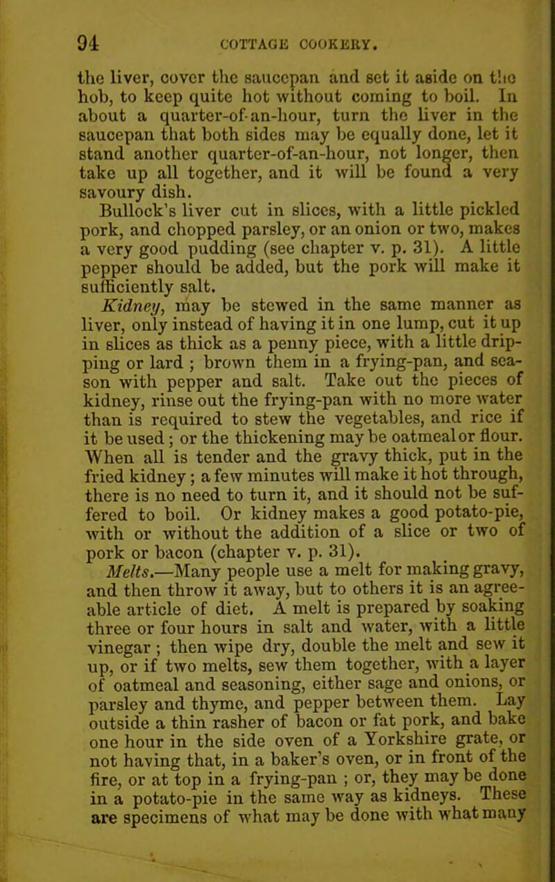 the liver, cover the saucepan and set it aside on t!io hob, to keep quite hot without corning to boil. In about a quarter-of- an-liour, turn the liver in the saucepan that both sides may be equally done, let it stand another quarter-of-an-hour, not longer, then take up all together, and it will be found a very savoury dish. Bullock’s liver cut in slices, with a little pickled pork, and chopped parsley, or an onion or two, makes a very good pudding (see chapter v. p. 31). A little pepper should be added, but the pork will make it sufficiently salt. Kidney, may be stewed in the same manner as liver, only instead of having it in one lump, cut it up in slices as thick as a penny piece, with a little drip- ping or lard ; brown them in a frying-pan, and sea- son with pepper and salt. Take out the pieces of kidney, rinse out the frying-pan with no more water than is required to stew the vegetables, and rice if it be used; or the thickening maybe oatmeal or flour. When all is tender and the gravy thick, put in the fried kidney; a few minutes will make it hot through, there is no need to turn it, and it should not be suf- fered to boil. Or kidney makes a good potato-pie, with or without the addition of a slice or two of pork or bacon (chapter v. p. 31). Melts.—Many people use a melt for making gravy, and then throw it away, but to others it is an agree- able article of diet. A melt is prepared by soaking three or four hours in salt and water, with a little vinegar ; then wipe dry, double the melt and sew it up, or if two melts, sew them together, with a layer of oatmeal and seasoning, either sage and onions, or parsley and thyme, and pepper between them. Lay outside a thin rasher of bacon or fat pork, and bake one hour in the side oven of a Yorkshire grate, or not having that, in a baker’s oven, or in front of the fire, or at top in a frying-pan ; or, they may be done in a potato-pie in the same way as kidneys. These are specimens of what may be done with what many