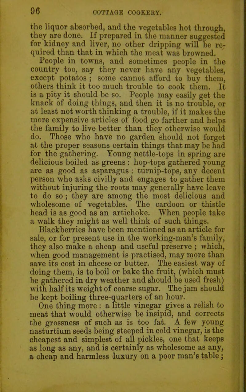 the liquor absorbed, and the vegetables hot through, they are done. If prepared in the manner suggested for kidney and liver, no other dripping will he re- quired than that in which the meat was browned. People in towns, and sometimes people in the country too, say they never have any vegetables, except potatos ; some cannot afford to buy them, others think it too much trouble to cook them. It is a pity it should be so. People may easily get the knack of doing things, and then it is no trouble, or at least not worth thinking a trouble, if it makes the more expensive articles of food go farther and helps the family to live better than they otherwise would do. Those who have no garden should not forget at the proper seasons certain things that may be had for the gathering. Young nettle-tops in spring are delicious boiled as greens : hop-tops gathered young are as good as asparagus : turnip-tops, any decent person who asks civilly and engages to gather them without injuring the roots may generally have leave to do so; they are among the most delicious and wholesome of vegetables. The cardoon or thistle head is as good as an artichoke. When people take a walk they might as well think of such things. Blackberries have been mentioned as an article for sale, or for present use in the working-man’s family, they also make a cheap and useful preserve ; which, when good management is practised, may more than save its cost in cheese or butter. The easiest way of doing them, is to boil or bake the fruit, (which must be gathered in dry weather and should be used fresh) with half its weight of coarse sugar. The jam should be kept boiling three-quarters of an hour. One thing more : a little vinegar gives a relish to meat that would otherwise be insipid, and corrects the grossness of such as is too fat. A few young nasturtium seeds being steeped in cold vinegar, is the cheapest and simplest of all pickles, one that keepB as long as any, and is certainly as wholesome as any, a cheap and harmless luxury on a poor man’s table;