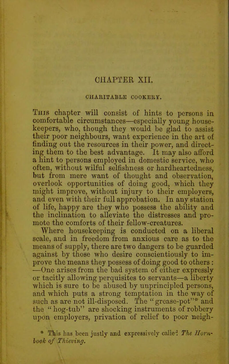 CHAPTER XII. CHARITABLE COOKERY. This chapter will consist of hints to persons in comfortable circumstances—especially young house- keepers, who, though they would be glad to assist their poor neighbours, want experience in the art of finding out the resources in their power, and direct- ing them to the best advantage. It may also afford a hint to persons employed in domestic service, who often, without wilful selfishness or hardheartedness, but from mere want of thought and observation, overlook opportunities of doing good, which they might improve, without injury to their employers, and even with their full approbation. In any station of life, happy are they who possess the ability and the inclination to alleviate the distresses and pro- mote the comforts of their fellow-creatures. Where housekeeping is conducted on a liberal scale, and in freedom from anxious care as to the means of supply, there are two dangers to be guarded against by those who desire conscientiously to im- prove the means they possess of doing good to others : —One arises from the bad system of either expressly or tacitly allowing perquisites to servants—a liberty which is sure to be abused by unprincipled persons, and which puts a strong temptation in the way of 3uch as are not ill-disposed. The “ gi-case-pot”* and the “hog-tub” are shocking instruments of robbery upon employers, privation of relief to poor neigh- * This has been justly and expressively callei The Horn- look of Thieving.