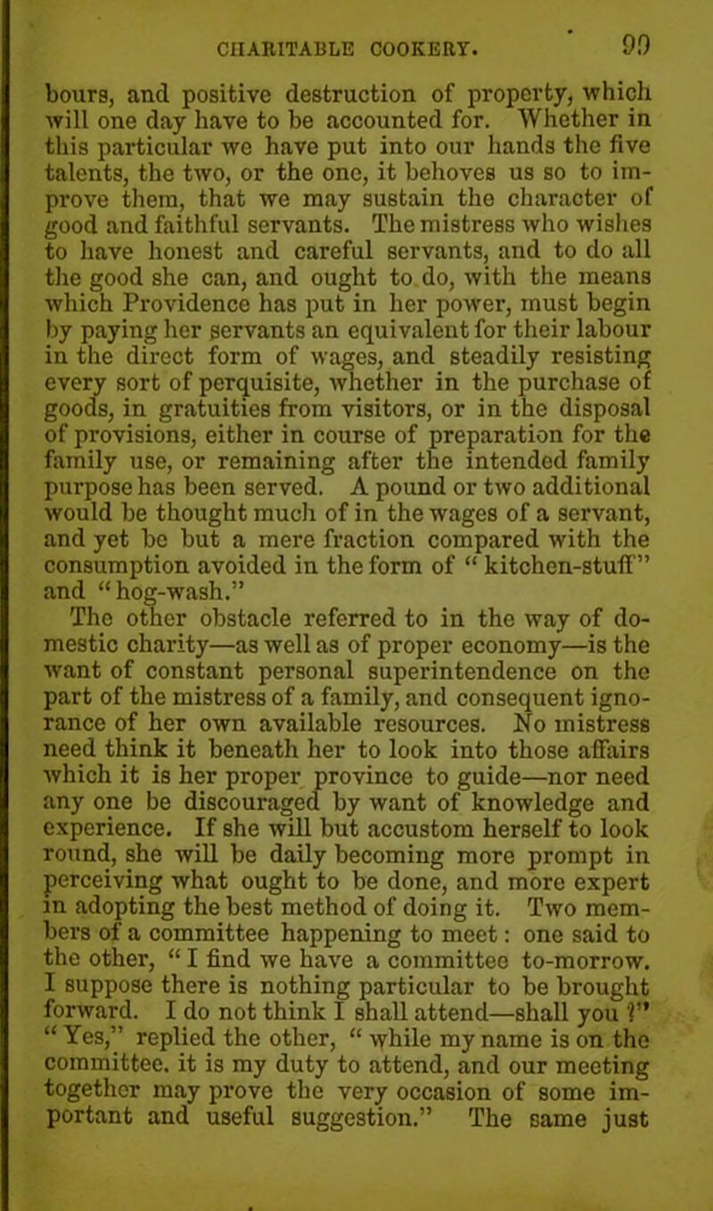 hours, and positive destruction of property, which will one day have to he accounted for. Whether in this particular we have put into our hands the five talents, the two, or the one, it behoves us so to im- prove them, that we may sustain the character of good and faithful servants. The mistress who wishes to have honest and careful servants, and to do all the good she can, and ought to do, with the means which Providence has put in her power, must begin by paying her servants an equivalent for their labour in the direct form of wages, and steadily resisting every sort of perquisite, whether in the purchase of goods, in gratuities from visitors, or in the disposal of provisions, either in course of preparation for the family use, or remaining after the intended family purpose has been served. A pound or two additional would be thought much of in the wages of a servant, and yet be but a mere fraction compared with the consumption avoided in the form of “ kitchen-stuff” and “hog-wash.” The other obstacle referred to in the way of do- mestic charity—as well as of proper economy—is the want of constant personal superintendence on the part of the mistress of a family, and consequent igno- rance of her own available resources. No mistress need think it beneath her to look into those afiairs which it is her proper province to guide—nor need any one be discouraged by want of knowledge and experience. If she will but accustom herself to look round, she will be daily becoming more prompt in perceiving what ought to be done, and more expert in adopting the best method of doing it. Two mem- bers of a committee happening to meet: one said to the other, “ I find we have a committee to-morrow. I suppose there is nothing particular to be brought forward. I do not think I shall attend—shall you ?” “ Yes,” replied the other, “ while my name is on the committee, it is my duty to attend, and our meeting together may prove the very occasion of some im- portant and useful suggestion.” The same just