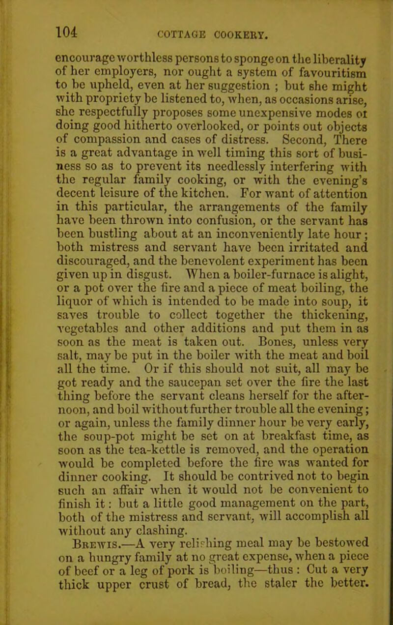 encourage worthless persons to sponge on the liberality of her employers, nor ought a system of favouritism to he upheld, even at her suggestion ; but she might with propriety be listened to, when, as occasions arise, she respectfully proposes some unexpensive modes ot doing good hitherto overlooked, or points out objects of compassion and cases of distress. Second, There is a great advantage in well timing this sort of busi- ness so as to prevent its needlessly interfering with the regular family cooking, or with the evening’s decent leisure of the kitchen. For want of attention in this particular, the arrangements of the family have been thrown into confusion, or the servant has been bustling about at an inconveniently late hour; both mistress and servant have been irritated and discouraged, and the benevolent experiment has been given up in disgust. When a boiler-furnace is alight, or a pot over the tire and a piece of meat boiling, the liquor of which is intended to be made into soup, it saves trouble to collect together the thickening, vegetables and other additions and put them in as soon as the meat is taken out. Bones, unless very salt, may be put in the boiler with the meat and boil all the time. Or if this should not suit, all may be got ready and the saucepan set over the fire the last tiling before the servant cleans herself for the after- noon, and boil without further trouble all the evening; or again, unless the family dinner hour be very early, the soup-pot might be set on at breakfast time, as soon as the tea-kettle is removed, and the operation would be completed before the fire was wanted for dinner cooking. It should be contrived not to begin such an affair when it would not be convenient to finish it: but a little good management on the part, both of the mistress and servant, will accomplish all without any clashing. Brewis.—A very relishing meal may be bestowed on a hungry family at no great expense, when a piece of beef or a leg of pork is'boiling—thus : Cut a very thick upper crust of bread, the staler the better.