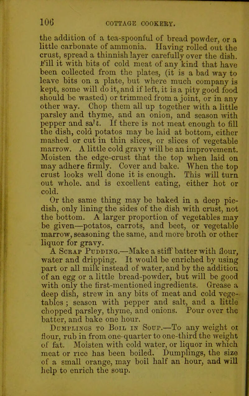 100 the addition of a tea-spoonful of bread powder, or a little carbonate of ammonia. Having rolled out the crust, spread a thinnish layer carefully over the dish, ■if ill it with bits of cold meat of any kind that have been collected from the plates, (it is a bad way to leave bits on a plate, but where much company is kept, some will do it, and if left, it is a pity good food should be wasted) or trimmed from a joint, or in any other way. Chop them all up together with a little parsley and thyme, and an onion, and season with pepper and sa't. If there is not meat enough to fill the dish, cold potatos may be laid at bottom, either mashed or cut in thin slices, or slices of vegetable marrow. A little cold gravy will be an improvement. Moisten the edge-crust that the top when laid on may adhere firmly. Cover and bake. When the top crust looks well done it is enough. This will turn out whole, and is excellent eating, either hot or cold. Or the same thing may be baked in a deep pie- dish, only lining the sides of the dish with crust, not the bottom. A larger proportion of vegetables may be given—potatos, carrots, and beet, or vegetable marrow, seasoning the same, and more broth or other liquor for gravy. A Scrap Pudding.—Make a stiff batter with flour, water and dripping. It would be enriched by using part or all milk instead of water, and by the addition of an egg or a little bread-powder, but will be good with only the first-mentioned ingredients. Grease a deep dish, strew in any bits of meat and cold vege- tables ; season with pepper and salt, and a little chopped parsley, thyme, and onions. Pour over the batter, and bake one hour. Dumplings to Boil in Soup.—To any weight or flour, rub in from one-quarter to one-third the weight of fat. Moisten with cold water, or liquor in which meat or rice has been boiled. Dumplings, the size of a small orange, may boil half an hour, and will help to enrich the soup.