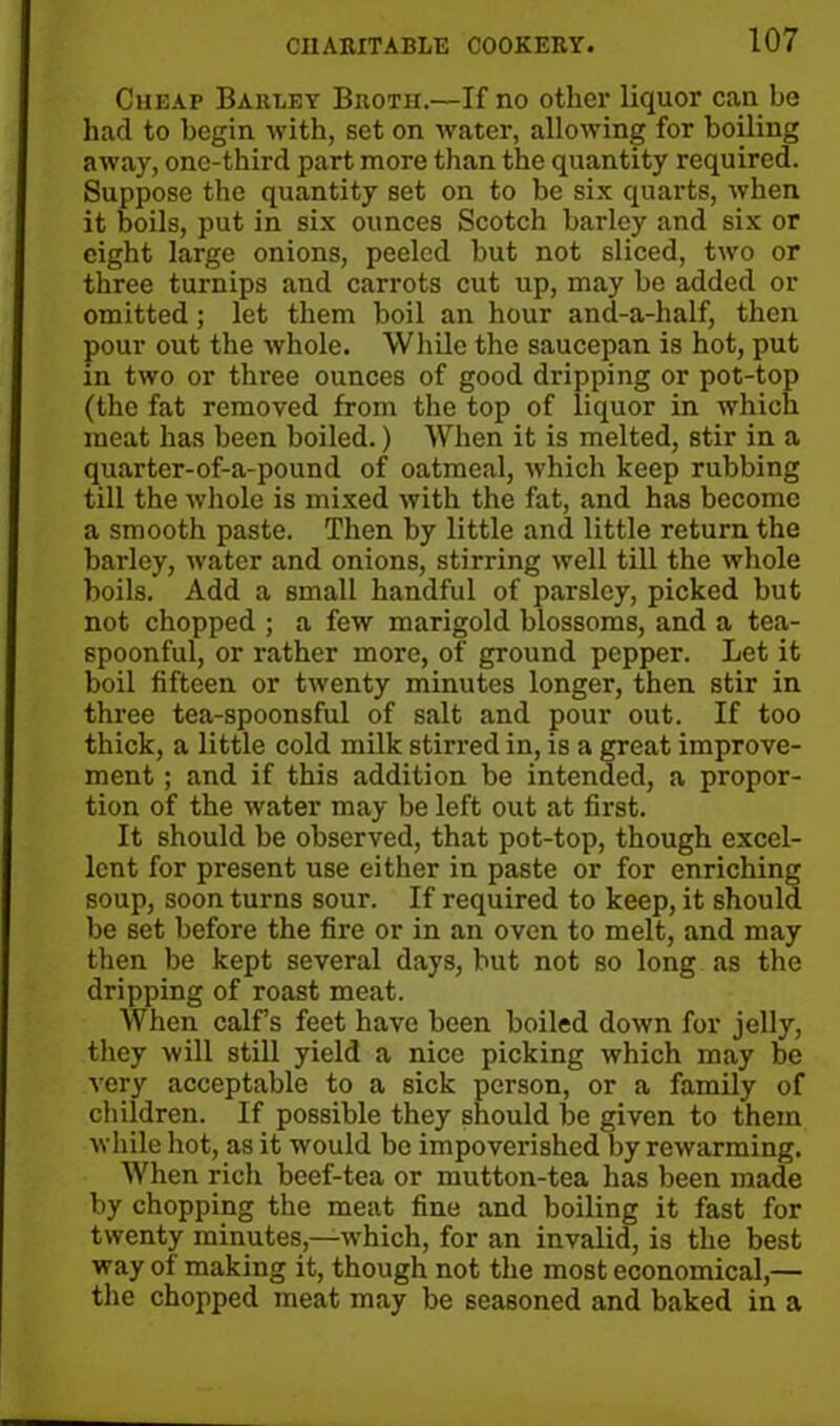 Cheap Barley Broth.—If no other liquor can be had to begin with, set on water, allowing for boiling away, one-third part more than the quantity required. Suppose the quantity set on to be six quarts, when it boils, put in six ounces Scotch barley and six or eight large onions, peeled but not sliced, two or three turnips and carrots cut up, may be added or omitted; let them boil an hour and-a-half, then pour out the whole. While the saucepan is hot, put in two or three ounces of good dripping or pot-top (the fat removed from the top of liquor in which meat has been boiled.) When it is melted, stir in a quarter-of-a-pound of oatmeal, which keep rubbing till the whole is mixed with the fat, and has become a smooth paste. Then by little and little return the barley, water and onions, stirring well till the whole boils. Add a small handful of parsley, picked but not chopped ; a few marigold blossoms, and a tea- spoonful, or rather more, of ground pepper. Let it boil fifteen or twenty minutes longer, then stir in three tea-spoonsful of salt and pour out. If too thick, a little cold milk stirred in, is a great improve- ment ; and if this addition be intended, a propor- tion of the water may be left out at first. It should be observed, that pot-top, though excel- lent for present use either in paste or for enriching soup, soon turns sour. If required to keep, it should be set before the fire or in an oven to melt, and may then be kept several days, but not so long as the dripping of roast meat. When calf’s feet have been boiled down for jelly, they will still yield a nice picking which may be very acceptable to a sick person, or a family of children. If possible they should be given to them while hot, as it would bo impoverished by rewarming. When rich beef-tea or mutton-tea has been made by chopping the meat fine and boiling it fast for twenty minutes,—which, for an invalid, is the best way of making it, though not the most economical,— the chopped meat may be seasoned and baked in a