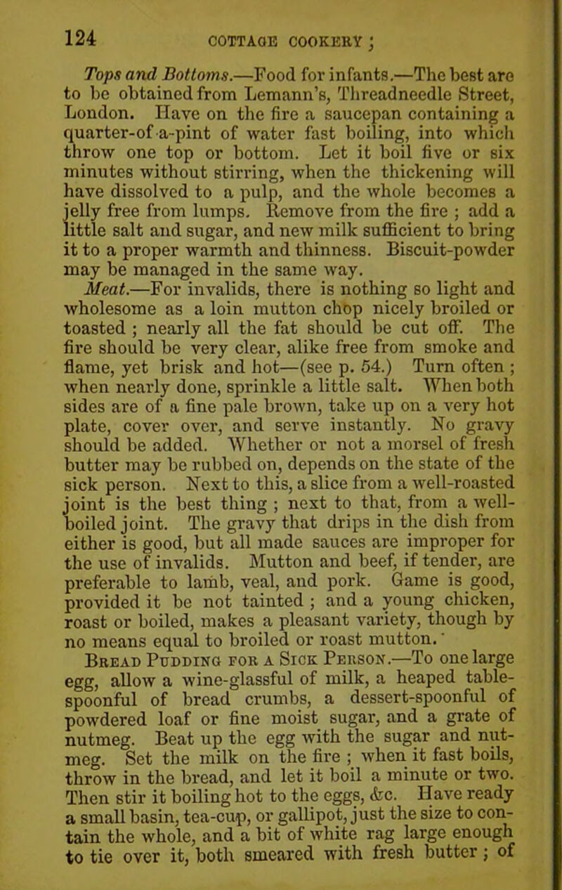 Tops and Bottoms.—Food for infants.—The best are to be obtained from Lemann’s, Threadneedle Street, London. Have on the fire a saucepan containing a quarter-of a-pint of water fast boiling, into which throw one top or bottom. Let it boil five or six minutes without stirring, when the thickening will have dissolved to a pulp, and the whole becomes a jelly free from lumps. Remove from the fire ; add a little salt and sugar, and new milk sufficient to bring it to a proper warmth and thinness. Biscuit-powder may be managed in the same way. Meat.—For invalids, there is nothing so light and wholesome as a loin mutton chop nicely broiled or toasted ; nearly all the fat should be cut off. The fire should be very clear, alike free from smoke and flame, yet brisk and hot—(see p. 54.) Turn often ; when nearly done, sprinkle a little salt. When both sides are of a fine pale brown, take up on a very hot plate, cover over, and serve instantly. No gravy should be added. Whether or not a morsel of fresh butter may be rubbed on, depends on the state of the sick person. Next to this, a slice from a well-roasted joint is the best thing ; next to that, from a well- boiled joint. The gravy that drips in the dish from either is good, but all made sauces are improper for the use of invalids. Mutton and beef, if tender, are preferable to lamb, veal, and pork. Game is good, provided it be not tainted ; and a young chicken, roast or boiled, makes a pleasant variety, though by no means equal to broiled or roast mutton.' Bread Pudding for a Sick Person—To one large egg, allow a wine-glassful of milk, a heaped table- spoonful of bread crumbs, a dessert-spoonful of powdered loaf or fine moist sugar, and a grate of nutmeg. Beat up the egg with the sugar and nut- meg. Set the milk on the fire ; when it fast boils, throw in the bread, and let it boil a minute or two. Then stir it boiling hot to the eggs, <fcc. Have ready a small basin, tea-cup, or gallipot, just the size to con- tain the whole, and a bit of white rag large enough to tie over it, both smeared with fresh butter; of