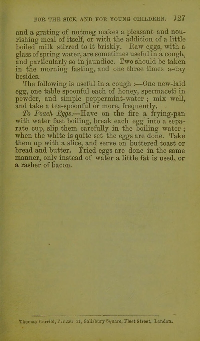 and a grating of nutmeg makes a pleasant and nou- rishing meal of itself, or with the addition of a little boiled milk stirred to it briskly. Raw eggs, with a glass of spring water, are sometimes useful in a cough, and particularly so in jaundice. Two should be taken in the morning fasting, and one three times a-day besides. The following is useful in a cough :—One new-laid egg, one table spoonful each of honey, spermaceti in powder, and simple peppermint-water ; mix well, and take a tea-spoonful or more, frequently. To Poach Eggs.-—Have on the fire a frying-pan with water fast boiling, break each egg into a sepa- rate cup, slip them carefully in the boiling water ; when the 'white is quite set the eggs are done. Take them up with a slice, and serve on buttered toast or bread and butter. Fried eggs are done in the same manner, only instead of water a little fat is used, or a rasher of bacon. Thomas lltrrltd, Printer 11. Salisbury Square. Fleet Street, London.