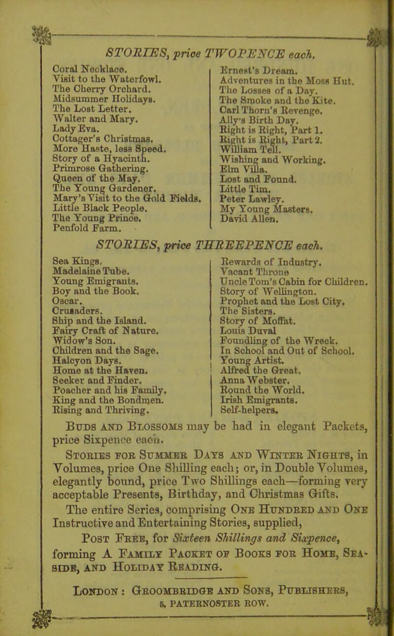 STORIES, price TWOPENCE each. Coral Necklace. Visit to the Waterfowl. The Cherry Orchard. Midsummer Holidays. The Lost Letter. Walter and Mary. Lady Eva. Cottager’s Christmas. More Haste, less Speed. Story of a Hyacinth. Primrose Gathering. Queen of the May. The Young Gardener. Mary’s Visit to the Gold Fields. Little Black People. The Voung Prinoe. Penfold Farm. Ernest’s Dream. Adventures in the Moss Hut. The Losses of a Day. The Smoke and the Kite. Carl Thorn’s Eevenge. Aliys Birth Day. Bight is Bight, Part 1. Bight is Bight, Part ‘2. William Tell. Wishing and Working. Elm Villa. Lost and Found. Little Tim. Peter Lawley. My Voung Masters. David Allen. STORIES, price THREEPENCE each. Sea Kings, Madeleine Tube. Young Emigrants. Boy and the Book. Oscar. Crusaders. Ship and the Island. Fairy Craft of N ature. Widow’s Son. Children and the Sage. Halcyon Days. Home at the Haven. Seeker and Finder. Poacher and his Family. King and the Bondmen. Bising and Thriving. Bewards of Industry. Vacant Throne UncleTom’sCabin for Children. Story of Wellington. Prophet and the Lost City. The Sisters. Story of Moffat. Louis Duval Foundling of the Wreck. In School and Out of School. Young Artist. Alfred the Great. Anna Webster. Bound the World. Irish Emigrants. Self-helpers. Buds and Blossoms may be had in elegant Packets, price Sixpence each. Stoeies foe Summeb Days and Winteb Nights, in Volumes, price One Sliilling each; or, in Double Volumes, elegantly bound, price Two Shillings each—formiug very acceptable Presents, Birthday, and Clmstmas Gifts. The entire Series, comprising One Hundbed and One Instructive and Entertaining Stories, supplied, Post Fbee, for Sixteen Shillings and Sixpence, forming A Family Packet of Books foe Home, Sea- side, and Holiday Reading. London : Geoombbidge and Sons, Publishebs, b, paternosteb bow.