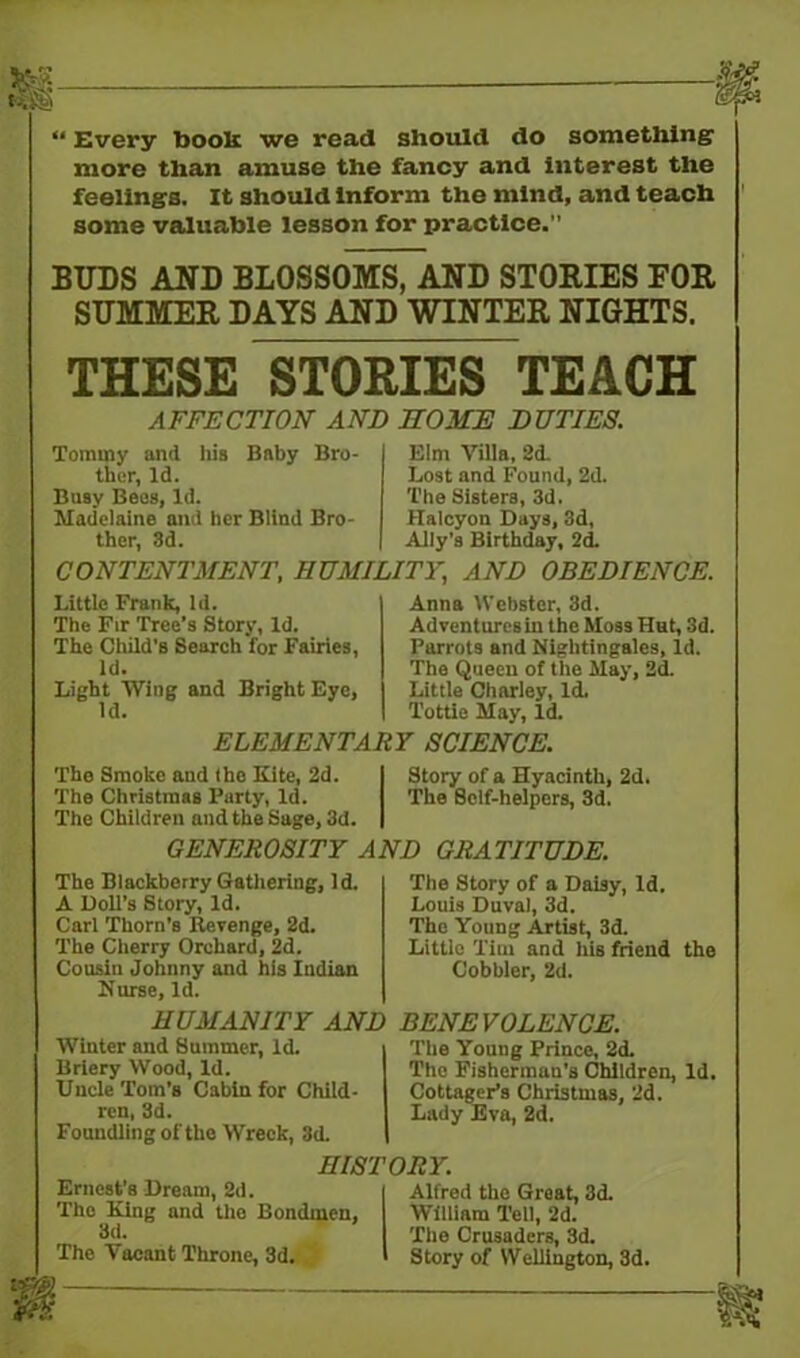 “ Every bools we read should do something more than amuse the fancy and interest the feelings. It should inform the mind, and teach some valuable lesson for practice.” BUDS AND BLOSSOMS, AND STORIES FOR SUMMER DAYS AND WINTER NIGHTS. THESE STORIES TEACH AFFECTION AND HOME DUTIES. Tommy and his Baby Bro- ther, Id. Busy Bees, Id. Madelaine and her Blind Bro- ther, 3d. Elm Villa, 2d. Lost and Found, 2d. The Sisters, 3d. Halcyon Days, 3d, Ally’s Birthday, 2d. CONTENTMENT, HUMILITY, AND OBEDIENCE. Little Frank, Id. The Fir Tree’s Story, Id. The Child’s Search for Fairies, Id. Light Wing and Bright Eye, Id. Anna Webster, 3d. Adventures in the Moss Hut, 3d. Parrots and Nightingales, Id. The Queen of the May, 2d. Little Charley, Id. Tottie May, Id. ELEMENTARY SCIENCE. The Smoke and the Kite, 2d. The Christmas Party, Id. The Children and the Sage, 3d. GENEROSITY AND GRATITUDE. Story of a Hyacinth, 2d. The Self-helpers, 3d. The Blackberry Gathering, Id. A Doll’s Story, Id. Carl Thorn’s Revenge, 2d. The Cherry Orchard, 2d. Cousin Johnny and his Indian Nurse, Id. HUMANITY AND Winter and Summer, Id. Briery Wood, Id. Uncle Tom’B Cabin for Child- ren, 3d. Foundling of the Wreck, 3d. The Story of a Daisy, Id. Louis Duval, 3d. The Young Artist, 3d. Little Tim and his friend the Cobbler, 2d. BENEVOLENCE. The Young Prince, 2d. The Fisherman’s Children, Id. Cottager’s Christmas, 2d. Lady Eva, 2d. HISTORY. Ernest’s Dream, 2d. | Alfred the Great, 3d. The King and the Bondmen, William Tell, 2d. 3d- The Crusaders, 3d. The Vacant Throne, 3d. I Story of Wellington, 3d.