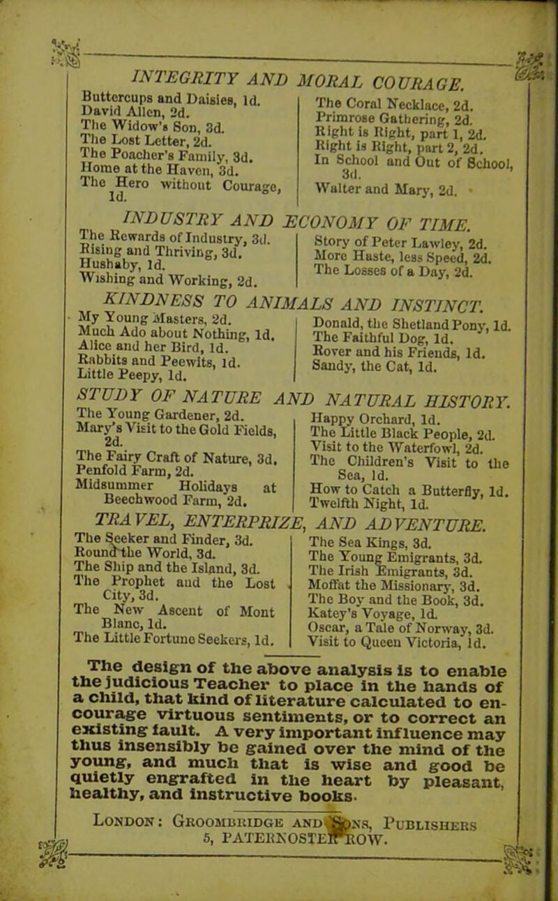 I INTEGRITY AND Buttercups and Daisies, Id. David Allen, 2d. The Widow's Son, 3d. The Lost Letter, 2d. The Poacher’s Family, 3d. Home at the Haven, 3d. The Hero without Courage, MORAL COURAGE. The Coral Necklace, 2d. Primrose Gathering, 2d. Right is Right, part 1, 2d. Right is Right, part 2, 2d. In School and Out of School, 3(1. Walter and Mary, 2d. • INDUSTRY AND The Rewards of Industry, 3d. Risiug and Thriving, 3d, Hushaby, Id. Wishing and Working, 2d. ECONOMY OF TIME. Story of Peter Lawley, 2d. More Haste, less Speed, 2d. The Losses of a Day, 2d. kindness to animals and instinct. My Young Masters, 2d. Much Ado about Nothing, Id. Alice and her Bird, Id. Rabbits and Peewits, Id. Little Peepy, Id. Donald, the Shetland Pony, Id. The Faithful Dog, Id. Rover and his Friends, Id. Sandy, the Cat, Id. STUDY OF NATURE AND NATURAL HISTORY. The Young Gardener, 2d. Mary’s Visit to the Gold Fields, The Fairy Craft of Nature, 3d. Penfold Farm, 2d. Midsummer Holidays at Beechwood Farm, 2d. Happy Orchard, Id. The Little Black People, 2d. Visit to the Waterfowl, 2d. The Children's Visit to the Sea, Id. How to Catch a Butterfly, Id. Twelfth Night, Id. TRAVEL, ENTERPRIZE, The Sleeker and Finder, 3d. Itoundtke World, 3d. The Ship and the Island, 3d. The Prophet aud the Lost City, 3d. The New Ascent of Mont Blanc, Id. The Little Fortune Seekers, Id. AND ADVENTURE. The Sea Kings, 3d. The Young Emigrants, 3d. The Irish Emigrants, 3d. Moffat the Missionary, 3d. The Boy and the Book, 3d. Katey’s Voyage, Id. Oscar, a Tale of Norw'ay, 3d. Visit to Queen Victoria, Id. The design of the above analysis is to enable the judicious Teacher to place in the hands of a child, that hind of literature calculated to en- courage virtuous sentiments, or to correct an existing fault. A very important influence may thus insensibly be gained over the mind of the young, and much that is wise and good be quietly engrafted in the heart by pleasant, healthy, and instructive boohs. London: Groombuidge andCSons, Publishers 5, paterkosteFeow. «