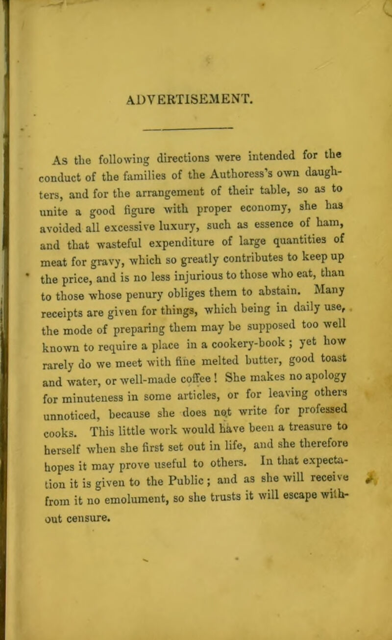 advertisement. As tlie following directions were intended for the conduct of the families of the Authoress’s own daugh- ters, and for the arrangement of their table, so as to unite a good figure with proper economy, she has avoided all excessive luxury, such as essence of ham, and that wasteful expenditure of large quantities of meat for gravy, which so greatly contributes to keep up the price, and is no less injurious to those who eat, than to those whose penury obliges them to abstain. Many receipts are given for things, which being in daily use, the mode of preparing them may be supposed too well known to require a place in a cookery-book ; yet how rarely do we meet with fine melted butter, good toast and water, or well-made coffee ! She makes no apology for minuteness in some articles, or for leaving others unnoticed, because she does no.t write for professed cooks. This little work would have been a treasure to herself when she first set out in life, and she therefore hopes it may prove useful to others. In that expecta- tion it is given to the Public ; and as she will receive from it no emolument, so she trusts it will escape with- out censure.