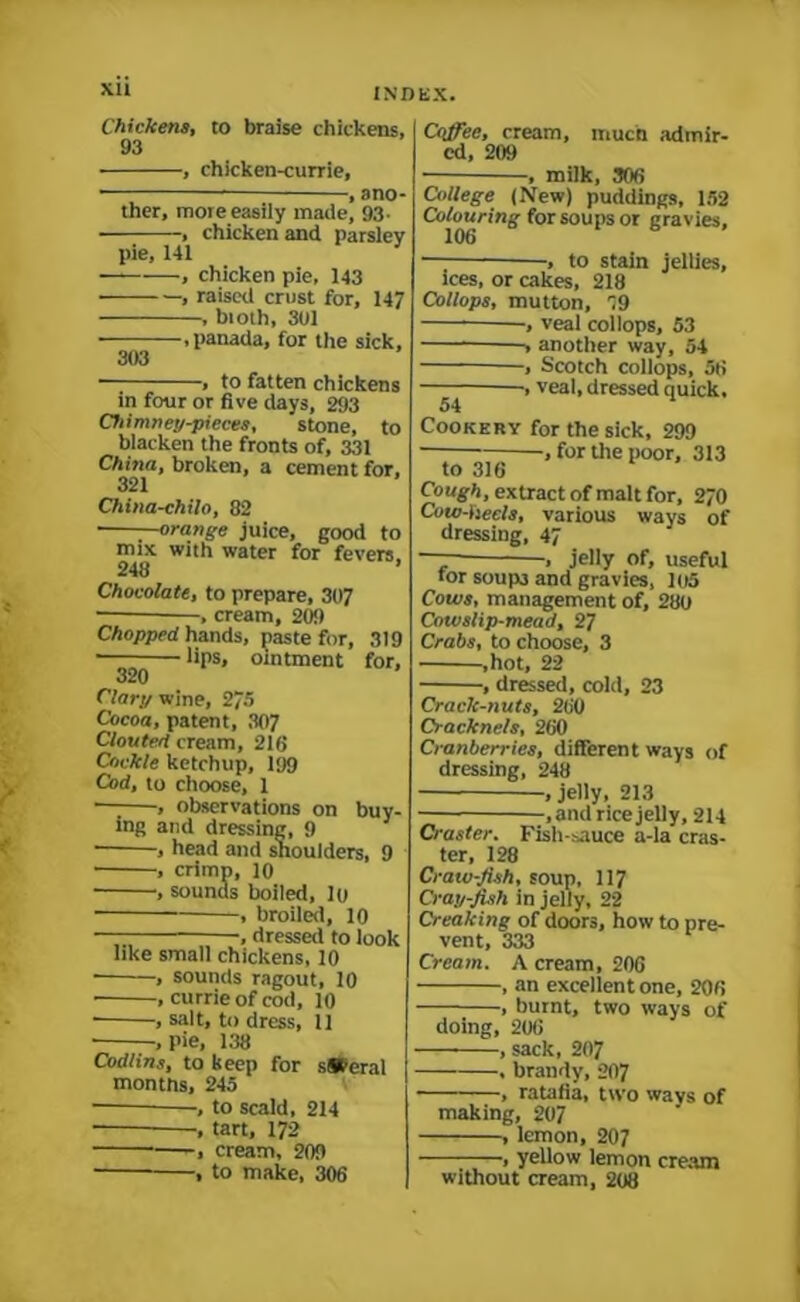 Chickens, to braise chickens, 93 , chicken-currie, ■ * , ano- ther, more easily made, 93- , chicken and parsley pie, 141 —— , chicken pie, 143 • , raised crust for, 147 , bioth, 301 .panada, for the sick, 303 ■ , to fatten chickens in four or five days, 293 Chimney-pieces, stone, to blacken the fronts of, 331 China, broken, a cement for, 321 China-chilo, 82 —orange juice, good to mix with water for fevers. 248 ’ Chocolate, to prepare, 307 ■ , cream, 20!) Chopped hands, paste for, 319 ■ lips, ointment for, 320 Clary wine, 275 Cocoa, patent, 307 Clouted cream, 218 Cockle ketchup, 199 Cod, to choose, 1 — , observations on buy- ing and dressing, 9 , head and shoulders, 9 • , crimp, 10 , sounds boiled, 10 , broiled, 10 —— —, dressed to look like small chickens, 10 , sounds ragout, 10 , currie of cod, 10 , salt, to dress, 11 • .pie, 138 Cod/ins, to keep for s»eral months, 245 , to scald, 214 , tart, 172 , cream, 209 , to make, 306 Coffee, cream, much admir- ed, 209 , milk, 308 College (New) puddings, 152 Colouring for soups or gravies, ■, to stain jellies, ices, or cakes, 218 Collops, mutton, 19 —, veal collops, 53 ■> another way, 54 , Scotch collops, 56 ■, veal, dressed quick, 54 Cookery for the sick, 299 , for the poor, 313 to 316 Cough, extract of malt for, 270 Cow-heels, various ways of dressing, 47 — , jelly of, useful tor soup3 and gravies, 105 Cotes, management of, 280 Cowslip-mead, 27 Crabs, to choose, 3 ,hot, 22 , dressed, cold, 23 Crack-nuts, 260 Cracknels, 260 Cranberries, different ways of dressing, 248 , jelly, 213 , and rice jelly, 214 Craster. Fish-sauce a-la cras- ter, 128 Craw-fiih, soup, 117 Cray-fish in jelly, 22 Creaking of doors, how to pre- vent, 333 Cream. A cream, 206 , an excellent one, 206 , burnt, two ways of doing, 206 , sack, 207 . brandy, 207 , ratafia, two ways of making, 207 , lemon, 207 , yellow lemon cream without cream, 208