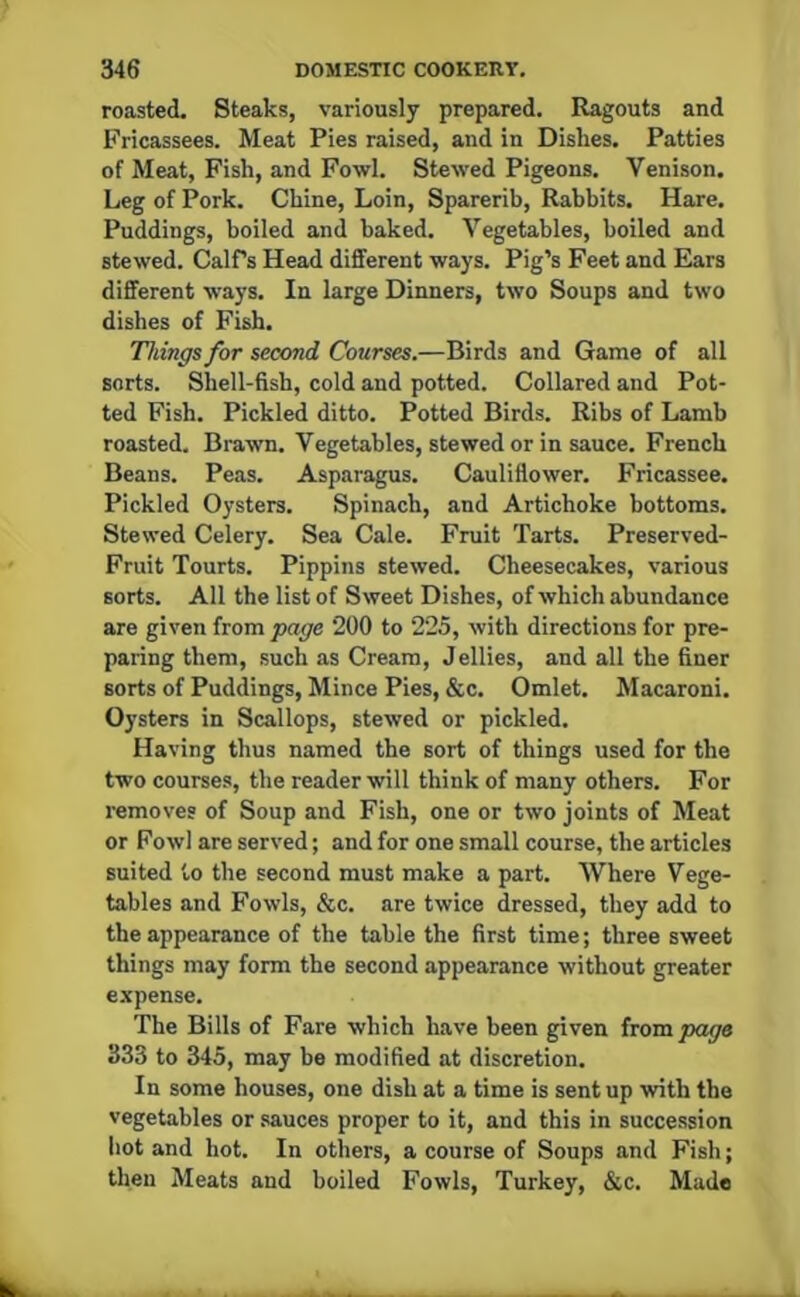 roasted. Steaks, variously prepared. Ragouts and Fricassees. Meat Pies raised, and in Dishes. Patties of Meat, Fish, and Fowl. Stewed Pigeons. Venison. Leg of Pork. Chine, Loin, Sparerib, Rabbits. Hare. Puddings, boiled and baked. Vegetables, boiled and stewed. Calfs Head different ways. Pig’s Feet and Ears different ways. In large Dinners, two Soups and two dishes of Fish. Things for second Courses.—Birds and Game of all sorts. Shell-fish, cold and potted. Collared and Pot- ted Fish. Pickled ditto. Potted Birds. Ribs of Lamb roasted. Brawn. Vegetables, stewed or in sauce. French Beans. Peas. Asparagus. Cauliflower. Fricassee. Pickled Oysters. Spinach, and Artichoke bottoms. Stewed Celery. Sea Cale. Fruit Tarts. Preserved- Fruit Tourts. Pippins stewed. Cheesecakes, various sorts. All the list of Sweet Dishes, of which abundance are given from page 200 to 225, with directions for pre- paring them, such as Cream, Jellies, and all the finer sorts of Puddings, Mince Pies, &c. Omlet. Macaroni. Oysters in Scallops, stewed or pickled. Having thus named the sort of things used for the two courses, the reader will think of many others. For removes of Soup and Fish, one or two joints of Meat or Fowl are served; and for one small course, the articles suited to the second must make a part. Where Vege- tables and Fowls, &c. are twice dressed, they add to the appearance of the table the first time; three sweet things may form the second appearance without greater expense. The Bills of Fare which have been given from page 333 to 345, may be modified at discretion. In some houses, one dish at a time is sent up with the vegetables or sauces proper to it, and this in succession hot and hot. In others, a course of Soups and Fish; then Meats and boiled Fowls, Turkey, &c. Made