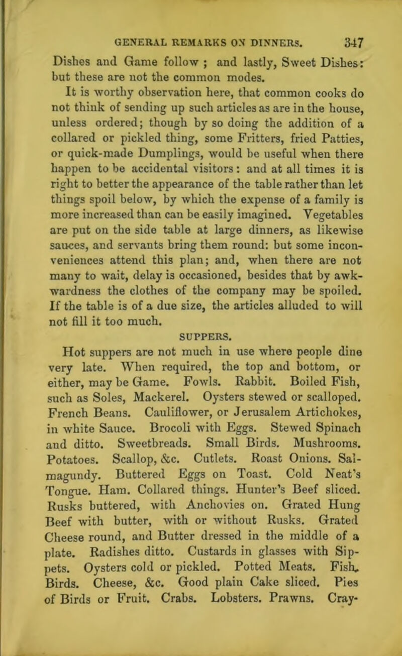 Dishes and Game follow ; and lastly, Sweet Dishes: but these are not the common modes. It is worthy observation here, that common cooks do not think of sending up such articles as are in the house, unless ordered; though by so doing the addition of a collared or pickled thing, some Fritters, fried Patties, or quick-made Dumplings, would be useful when there happen to be accidental visitors: and at all times it is right to better the appearance of the table rather than let things spoil below, by which the expense of a family is more increased than can be easily imagined. Vegetables are put on the side table at large dinners, as likewise sauces, and servants bring them round: but some incon- veniences attend this plan; and, when there are not many to wait, delay is occasioned, besides that by awk- wardness the clothes of the company may be spoiled. If the table is of a due size, the articles alluded to will not fill it too much. SUPPERS. Hot suppers are not much in use where people dine very late. When required, the top and bottom, or either, may be Game. Fowls. Rabbit. Boiled Fish, such as Soles, Mackerel. Oysters stewed or scalloped. French Beans. Cauliflower, or Jerusalem Artichokes, in white Sauce. Brocoli with Eggs. Stewed Spinach and ditto. Sweetbreads. Small Birds. Mushrooms. Potatoes. Scallop, &c. Cutlets. Roast Onions. Sal- magundy. Buttered Eggs on Toast. Cold Neat’s Tongue. Ham. Collared things. Hunter’s Beef sliced. Rusks buttered, with Anchovies on. Grated Hung Beef with butter, with or without Rusks. Grated Cheese round, and Butter dressed in the middle of a plate. Radishes ditto. Custards in glasses with Sip- pets. Oysters cold or pickled. Potted Meats. Fish, Birds. Cheese, &c. Good plain Cake sliced. Pies of Birds or Fruit. Crabs. Lobsters. Prawns. Cray-