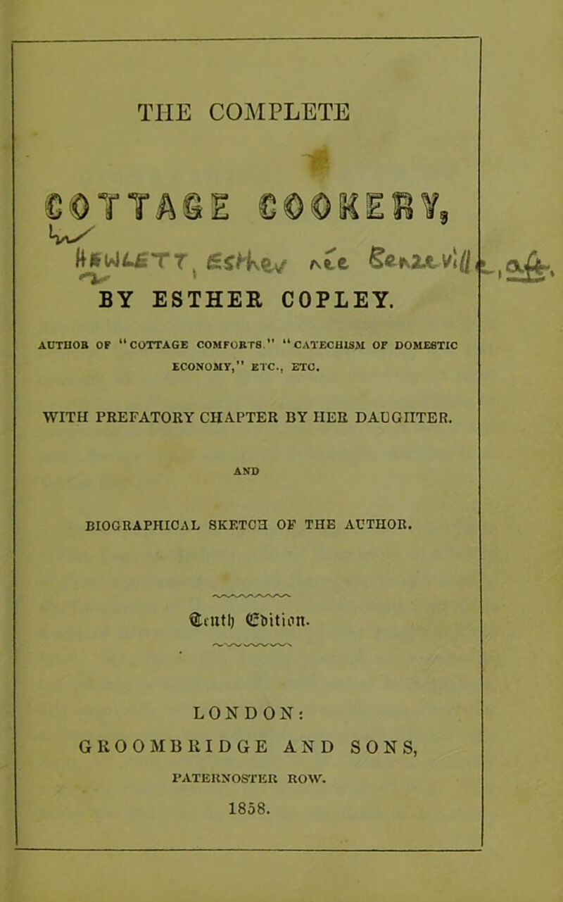 THE COMPLETE OOTTACIE € © 01C E R ¥9 £sH\ev seKZJtv!^, BY ESTHER COPLEY. ACTHOB OF “COTTAGE COMFORTS. “CATECHISM OF DOMESTIC ECONOMY,” ETC., ETC. WITH PREFATORY CHAPTER BY HER D AC OUTER. AND BIOGRAPHICAL SKETCH OF THE ACTHOR. SUnttj <Et>ition. LONDON: GKO OMB III DOE AND SONS, PATERNOSTER ROW. 1858.