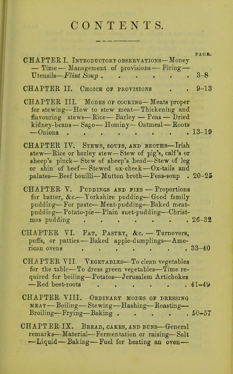 CONTENTS. PA OB. CHAPTER I. Introductory observations—Money — Time—Mnnngement of provisions'—Firing — Utensils—Flint Soup 3-8 CHAPTER II. Choice of provisions . . 9-13 CHAPTER III. Modes of cooking—Meats proper for stewing—How to stew meat—Thickening and flavouring stews—Rice—Barley — Peas — Dried kidney-beans— Sago—Hominy— Oatmeal—Roots —Onions ........ 13-19 CHAPTER IY. Stews, soups, and broths—Irish stew—Rice or barley stew— Stew of pig’s, calf’s or sheep’s pluck—Stew of sheep’s head—Stew of leg or shin of beef— Stewed ox-cheek—Ox-tails and palates—Beef bouilli—Mutton broth—Peas-soup . 20-25 CHAPTER Y. Puddings and pies — Proportions for batter, &c.—Yorkshire pudding—Good family pudding—For paste—Meat-pudding—Baked meat- pudding—Potato-pie—Plain suet-pudding—Christ- mas pudding ....... 26-32 CHAPTER YI. Fat, Pastry, &c. — Turnovers, puffs, or patties—Baked apple-dumplings—Ame- rican ovens ....... 33-40 CHAPTER YII. Vegetables—To clean vegetables for the table—To dress green vegetables—Time re- quired for boiling—Potatos—Jerusalem Artichokes —Red beet-roots ...... 41—49 CHAPTER VIII. Ordinary modes of dressing meat — Boiling—Stewing—Hashing—Roasting— Broiling—Frying—Baking ..... 50—57 CHAPT ER IX. Bread, cakes, and buns—General remarks—Material—Fermentation or raising—Salt —Liquid—Baking—Fuel for heating an oven—