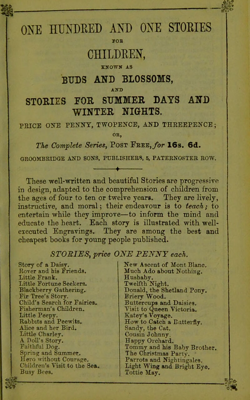 ONE HUNDRED AND ONE STORIES FOB CHILDREN, BINOWN AS BUDS AND BLOSSOMS, AND STORIES FOR SUMMER DAYS AND WINTER NIGHTS. PRICE ONE PENNY, TWOPENCE, AND THREEPENCE; OK, The Complete Series, Post Free, for 16s. 6d. GROOMBRIDGE AND SONS, PUBLISHERS, 5, PATERNOSTER ROW. 1 These well-written and beautiful Stories are progressive in design, adapted to the comprehension of children from the ages of four to ten or twelve years. They are lively, instructive, and moral; their endeavour is to teach; to entertain while they improve—to inform the mind and educate the heart. Each story is illustrated with well- executed Engravings. They are among the best and cheapest books for young people published. STORIES, price ONE PENNY each. Story of a Daisy. Rover and bis Friends. Little Frank. Little Fortune Seekers. Blackberry Gathering. Fir Tree’s Story. Child’s Search for Fairies. Fisherman’s Children. Little Peepy. Rabbits ana Peewits. Alice and her Bird. Little Charley. A DoU’s Story. Faithful Dog. Spring and Summer. Hero without Courage. Children’s Visit to the Sea. Busy Bees. New Ascent of Mont Blanc. Much Ado about Nothing. Hushaby. Twelfth Night. Donald, the Shetland Pony. Briery Wood. Buttercups and Daisies. Visit to Queen Victoria. Katey’s Voyage. How to Catch a Butterfly. Sandy, the Cat. Cousin Johnny. Happy Orchard. Tommy and his Baby Brother. The Christmas Party. Parrots and Nightingales. Light Wing and Bright Eye. Tottie May.