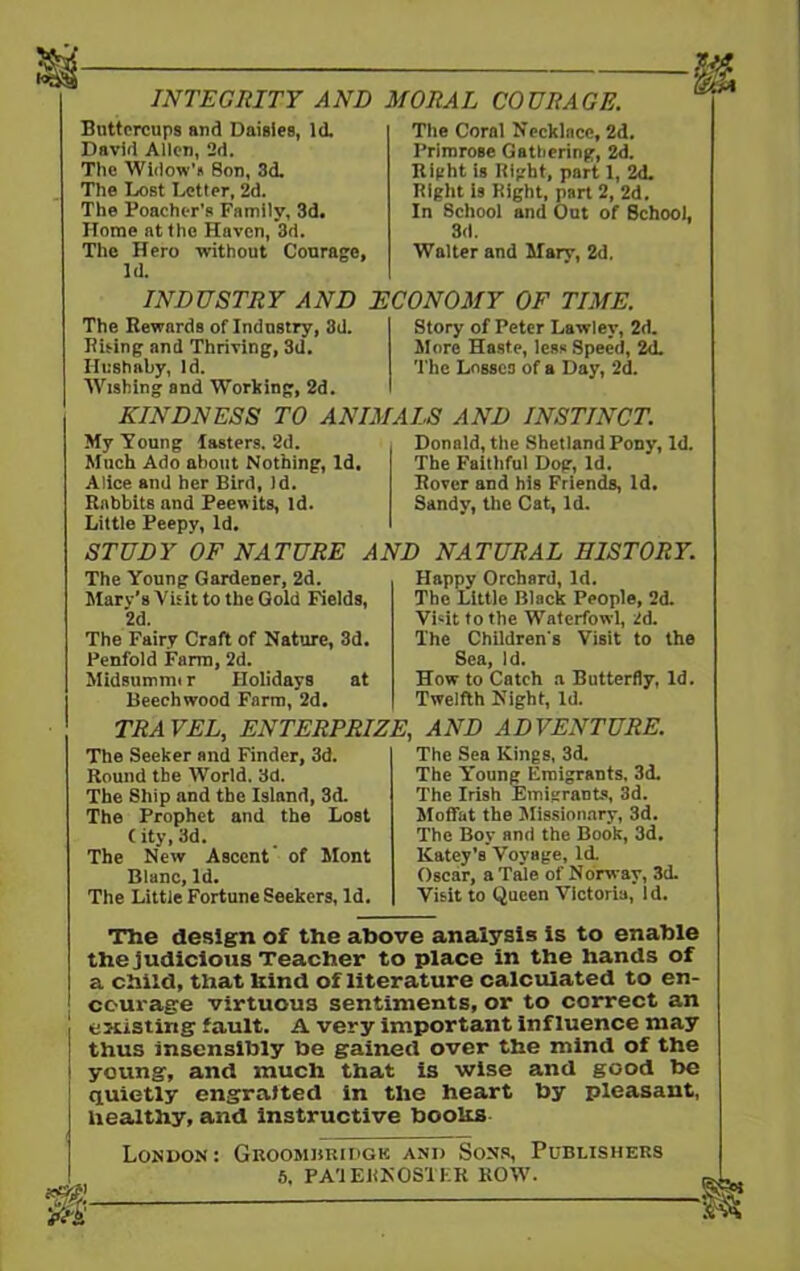 INTEGRITY AND MORAL COURAGE. Buttercups and Daisies, Id. David Allen, 2d. The Widow's Son, 3d. The Lost Letter, 2d. The Poacher's Family, 3d. Home at the Haven, 3d. The Hero without Courage, Id. Tlie Coral Necklace, 2d. Primrose Gathering, 2d. Right is Bight, part 1, 2d. Right is Right, part 2, 2d. In School and Out of 8chool, 3d. Walter and Mary, 2d. INDUSTRY AND ECONOMY OF TIME. The Rewards of Industry, 3d. Rising and Thriving, 3d. Hushaby, id. Wishing and Working, 2d. KINDNESS TO ANIMALS AND INSTINCT. Story of Peter Lawley, 2d. More Haste, less Speed, 2d. The Losses of a Day, 2d. My Young lasters. 2d. Much Ado about Nothing, Id. Alice and her Bird, Jd. Rabbits and Peewits, Id. Little Peepy, Id. STUDY OF NATURE AND NATURAL HISTORY. Donald, the Shetland Pony, Id. The Faithful Dog, Id. Rover and his Friends, Id. Sandy, the Cat, Id. The Young Gardener, 2d. Mary’s Visit to the Gold Fields, 2d. The Fairy Craft of Nature, 3d. Penfold Farm, 2d. Midsummi r Holidays at Beechwood Farm, 2d. Happy Orchard, Id. The Little Black People, 2d. Visit to the Waterfowl, 2d. The Children's Visit to the Sea, Id. How to Catch a Butterfly, Id. Twelfth Night, Id. TRAVEL, ENTERPRIZE, AND ADVENTURE. The Seeker and Finder, 3d. Round the World. 3d. The Ship and the Island, 3d. The Prophet and the Lost C ity, 3d. The New Ascent of Mont Blanc, Id. The Little Fortune Seekers, Id. The Sea Kings, 3d. The Young Emigrants. 3d. The Irish Emigrants, 3d. Moffat the Missionary, 3d. The Boy and the Book, 3d. Katey's Voyage, id. Oscar, a Tale of Norway, 3d. Visit to Queen Victoria, id. The design of the above analysis is to enable the judicious Teacher to place in the hands of a child, that kind of literature calculated to en- courage virtuous sentiments, or to correct an existing fault. A very important influence may thus insensibly be gained over the mind of the young, and much that is wise and good be quietly engrafted in the heart by pleasant, healthy, and instructive books London: Groosiukidgk and Sons, Publishers 5, PATERNOSTER ROW. *m. —