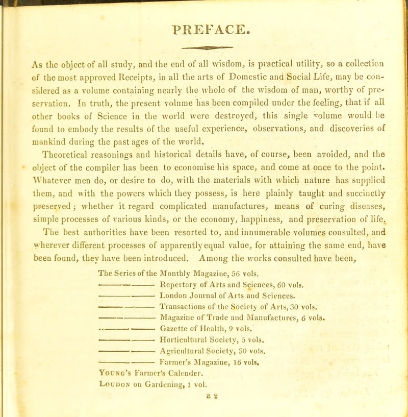 PREFACE As the object of all study, and the end of all wisdom, is practical utility, so a collection of the most approved Receipts, in all the arts of Domestic and Social Life, may be con- sidered as a volume containing nearly the whole of the wisdom of man, worthy of pre- servation. In truth, the present volume has been compiled under the feeling, that if all other books of Science in the world were destroyed, this single volume would he found to embody the results of the useful experience, observations, and discoveries of mankind during the past ages of the world. Theoretical reasonings and historical details have, of course, been avoided, and the object of the compiler has been to economise his space, and come at once to the point. Whatever men do, or desire to do, with the materials with which nature has supplied them, and with the powers which they possess, is here plainly taught and succinctly preserved ■, whether it regard complicated manufactures, means of curing diseases, simple processes of various kinds, or the economy, happiness, and preservation of life. The best authorities have been resorted to, and innumerable volumes consulted, and wherever different processes of apparently equal value, for attaining the same end, have been found, they have been introduced. Among the works consulted have been. The Series of the Monthly Magazine, 56 vols. Repertory of Arts and Sciences, 60 vols. ■ London Journal of Arts and Sciences. ■ Transactions of the Society of Arts, 30 vols. Magazine of Trade and Manufactures, 6 vols. Gazette of Health, 9 vols. - ■ Horticultural Society, 5 vols. Agricultural Society, 30 vols, Farmer’s Magazine, 16 vols. Young’s Farmer’s Calender. Loudon on Gardening, l vol.