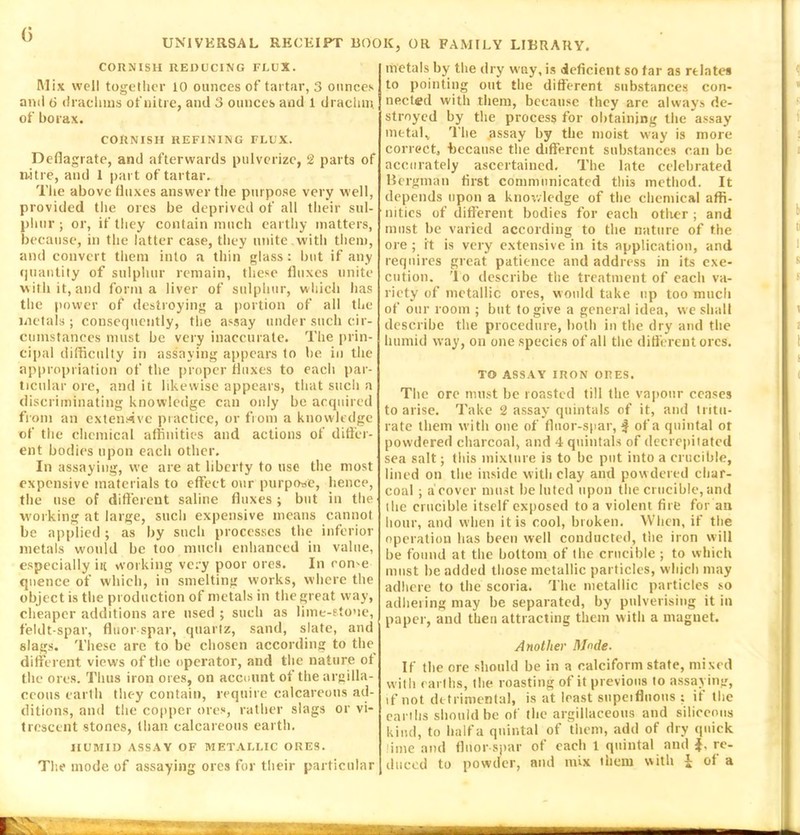 CORNISH REDUCING FLUX. Mix well together 10 ounces of tartar, 3 ounces anil ti drachms of nitre, and 3 ounces and 1 drachm of borax. CORNISH REFINING FLUX. Deflagrate, and afterwards pulverize, 2 parts of mitre, and 1 part of tartar. The above fluxes answer the purpose very well, provided the ores be deprived of all their sul- phur ; or, if they contain much earthy matters, because, in the latter case, they unite with them, and convert them into a thin glass: but if any quantity of sulphur remain, these fluxes unite with it, and forma liver of sulphur, which has the power of destroying a portion of all the metals ; consequently, the assay under such cir- cumstances must be very inaccurate. The prin- cipal difficulty in assaying appears to be in the appropriation of the proper fluxes to each par- ticular ore, and it likewise appears, that such a discriminating knowledge can only be acquired from an extensive practice, or from a knowledge of the chemical affinities and actions of differ- ent bodies upon each other. In assaying, we are at liberty to use the most expensive materials to effect our purpose, hence, the use of different saline fluxes; but in the working at large, such expensive means cannot be applied ; as by such processes the inferior metals would be too much enhanced in value, especially itt working very poor ores. In come qnence of which, in smelting works, where the object is the production of metals in the great way, cheaper additions are used; such as lime-stone, feldt-spar, fluor spar, quartz, sand, slate, and slags. These are to be chosen according to the different views of the operator, and the nature ot the ores. Thus iron ores, on account of the argilla- ceous earth they contain, require calcareous ad- ditions, and the copper ores, rather slags or vi- trescent stones, than calcareous earth. HUMID ASSAY OF METALLIC ORES. metals by the dry w'ay, is deficient so far as relates to pointing out the different substances con- nected with them, because they are always de- stroyed by the process for obtaining the assay metal* The assay by the moist way is more correct, because the different substances can be accurately ascertained. The late celebrated Bergman first communicated this method. It depends upon a knowledge of the chemical affi- nities of different bodies for each other ; and must he varied according to the nature of the ore; it is very extensive in its application, and requires great patience and address in its exe- cution. 'I o describe the treatment of each va- riety of metallic ores, would take up too much of our room ; but to give a general idea, we shall describe the procedure, both in the dry and the humid way, on one species of all the different ores. TO ASSAY IRON ORES. The ore must be roasted till the vapour ceases to arise. Take 2 assay quintals of it, and tritu- rate them with one of fluor-spar, $ of a quintal or powdered charcoal, and 4 quintals of decrepitated sea salt; this mixture is to be put into a crucible, lined on the inside with clay and pow dered char- coal ; a cover must he luted upon the crucible, and (he crucible itself exposed to a violent fire for an hour, and when it is cool, broken. When, if the operation lias been well conducted, the iron will be found at the bottom of the crucible ; to which must be added those metallic particles, which may adhere to the scoria. The metallic particles so adhering may be separated, by pulverising it in paper, and then attracting them with a magnet. Another Mode. If the ore should be in a calciform state, mixed with earths, the roasting of it previous to assaying, if not detrimental, is at least supeifluous : if the earths should be of the argillaceous and siliceous kind, to half a quintal of them, add of dry quick lime and fluor spar of each 1 quintal and re-