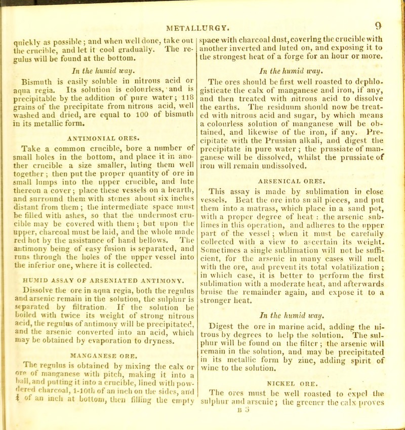 quickly as possible; and when well done, take out the crucible, and let it cool gradually. The re- gulus will be found at the bottom. In the humid way. Bismuth is easily soluble in nitrous acid or aqua regia. Its solution is colourless, • and is precipitable by the addition of pure water; 118 grains of the precipitate from nitrous acid, well washed and dried, are equal to 100 of bismuth in its metallic form. ANTIMONIAL ORES. Take a common crucible, bore a number of small holes in the bottom, and place it in ano ther crucible a size smaller, luting them well together ; then put the proper quantity of ore in small lumps into the upper crucible, and lute thereon a cover; place these vessels on a hearth, and surround them with stones about six inches distant from them ; the intermediate space must be filled with ashes, so that the undermost cru- cible may be covered with them ; but upon the upper, charcoal must be laid, and the whole made red hot by the assistance of hand bellows. The antimony being of easy fusion is separated, and runs through the holes of the upper vessel into the inferior one, where it is collected. HUMID ASSAY OF ARSENIATED ANTIMONY. Dissolve the ore in aqua regia, both the regulus and arsenic remain in the solution, the sulphur is separated by filtration. If the solution be boiled with twice its weight of strong nitrous acid, the regulus of antimony will be precipitated, and the arsenic converted into an acid, which may be obtained by evaporation to dryness. MANGANESE ORE. The regulus is obtained by mixing the calx or ore of manganese with pitch, making it into a ball, and putting it into a crucible, lined with pow- dered charcoal, l-10th of an inch on the sides, anil i of an inch at bottom, then filling the empty 9 space with charcoal dust, covering the crucible with another inverted and luted on, and exposing it to the strongest heat of a forge for an hour or more. In the humid u-ay. The ores should be first well roasted to depldo- gisticate the calx of manganese and iron, if any, and then treated with nitrous acid to dissolve the earths. The residuum should now be treat- ed with nitrous acid and sugar, by which means a colourless solution of manganese will be ob- tained, and likewise of the iron, if any. Pre- cipitate with the Prussian alkali, and digest the precipitate in pure water ; the prussiate of man- ganese will be dissolved, whilst the prussiate of iron will remain undissolved. ARSENICAL ORES. This assay is made by sublimation in close vessels. Beat the ore into sn ail pieces, and put them into a matrass, which place in a sand pot, with a proper degree of heat : the arsenic sub- limes in this operation, and adheres to the upper part of the vessel ; when it must be carefully collected with a view to ascertain its weight. Sometimes a single sublimation will not be suffi- cient, for the arsenic in many cases will melt with the ore, and prevent its total volatilization ; in which case, it is better to perform the first sublimation with a moderate heat, and afterwards bruise the remainder again, and expose it to a stronger heat. In the humid ivay. Digest the ore in marine acid, adding the ni- trous by degrees to help the solution. The sul- phur will be found on the filter ; the arsenic \vi 11 remain in the solution, and may be precipitated in its metallic form by zinc, adding spirit of wine to the solution. NICKEL ORE. The ores must be well roasted to expel the sulphur and arsenic; the greener the calx proves