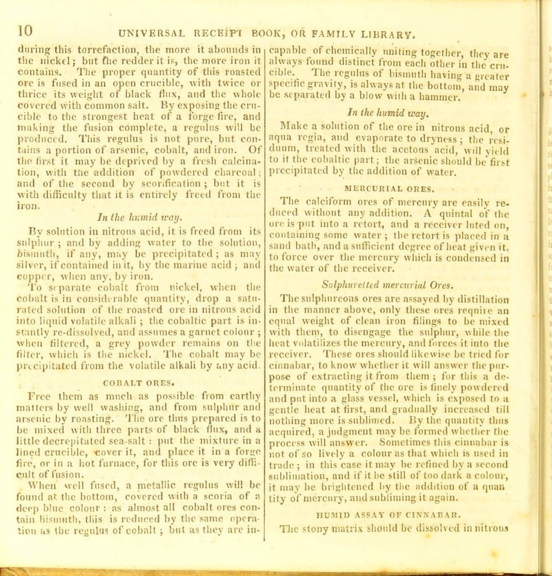 during this torrefaction, the more it abounds in the nickel; but fhe redder it is, the more iron it contains. The proper quantity of this roasted ore is fused in an open crucible, with twice or thrice its weight of black flux, and the whole covered with common salt. By exposing the cru- cible to the strongest heat of a forge fire, and making the fusion complete, a regains will be produced. This regulus is not pure, but con- tains a portion of arsenic, cobalt, and iron. Of the first it may be deprived by a fresh calcina- tion, with the addition of powdered charcoal; and of the second by scorification ; but it is with difficulty that it is entirely freed from the iron. In the humid way. By solution in nitrous acid, it is freed from its sulphur ; and by adding water to the solution, bismuth, if any, may be precipitated; as may silver, if contained in it, by the marine acid ; and copper, when any, by iron. To separate cobalt from nickel, when the cobalt is in considerable quantity, drop a satu- rated solution of the roasted ore in nitrous acid into liquid volatile alkali ; the cobaltic part is in- stantly re-dissolved, and assumes a garnet colour ; when filtered, a grey powder remains on the filter, which is the nickel. The cobalt may be precipitated from the volatile alkali by any acid. COBALT ORES. Free them as much as possible from earthy matters by well washing, and from sulphur and arsenic by roasting. The ore thus prepared is to be mixed with three parts of black flux, and a little decrepitated sea-salt : put the mixture in a lined crucible, -cover it, and place it in a forge fire, or in a hot furnace, for this ore is very diffi- cult of fusion. When well fused, a nietallic regulus will be found at the bottom, covered with a scoria of a deep blue colour : as almost all cobalt ores con- tain bismuth, this is reduced by the same opera- tion as the regulus of cobalt ; but as they are in- capable of chemically uniting together, they are always found distinct from each other in the cru- cible. The regulus of bismuth having a greater specific gravity, is always at the bottom, and may be separated by a blow with a hammer. In the humid way. Make a solution of the ore in nitrous acid, or aqua regia, and evaporate to dryness; the resi- duum, treated with the acetous acid, will yield to it the cobaltic part; the arsenic should be first precipitated by the addition of water. MERCURIAL ORES. The calciform ores of mercury are easily re- duced without any addition. A quintal of the ore is put into a retort, and a receiver luted on, containing some water ; the retort is placed in a sand bath, and a sufficient degree of heat given it, to force over the mercury which is condensed in the water of the receiver. Sulphuretted mercurial Ores. The sulphureous ores are assayed by distillation in the manner above, only these ores requite an equal weight of clean iron filings to be mixed with them, to disengage the sulphur, while the heat volatilizes the mercury, and forces it into the receiver. These ores should likewise he tried for cinnabar, to know' whether it will answer the pur- pose of extracting it from them ; for this a de- terminate quantity of the ore is finely powdered and put into a glass vessel, which is exposed to a gentle heat at first, and gradually increased till nothing more is sublimed. By the quantity thus acquired, a judgment may be formed whether the process will answer. Sometimes this cinnabar is not of so lively a colour as that which is used in trade ; in this case it may he refined by a second sublimation, and if it lie still of too dark a colour, it may be brightened by the addition of a quan tity of mercury, and subliming it again. HUMID ASSAY OF CINNABAR. The stony matrix should he dissolved in nitrons