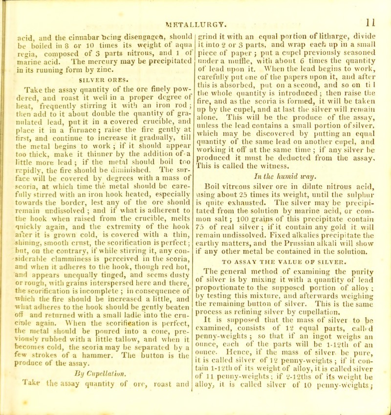 acid, and the cinnabar being disengages, should be boiled in 8 or 10 times its weight of aqua regia, composed of 3 parts nitrous, and 1 of marine acid. The mercury may be precipitated in its running form by zinc. SILVER ORES. Take the assay quantity of the ore finely pow- dered, and roast it well in a proper degree of heat, frequently stirring it with an iron rod ; then add to it about double the quantity of gra- nulated lead, put it in a covered crucible, and place it in a furnace; raise the fire gently at first, and continue to increase it gradually, till the metal begins to work ; if it should appear too thick, make it thinner by the addition of a little more lead ; if the metal should boil too rcpidly, the fire should be diminished. The sur- face will be covered by degrees with a mass of scoria, at which time the metal should be care- fully stirred with an iron hook heated, especially towards the border, lest any of the ore should remain nndissolved ; and if what is adherent to the hook when raised from the crucible, melts quickly again, and the extremity of the hook after it is grown cold, is covered with a thin, shining, smooth crust, the scorilication is perfect; bnt, on the contrary, if while stirring it, any con- siderable clamminess is perceived in the scoria, and when it adheres to the hook, though red hot, and appears unequally tinged, and seems dusty or rough, with grains interspersed here and there, the scorification is incomplete ; inconsequence of which the fire should be increased a little, and what adheres to the hook should be gently beaten off and returned with a small ladle into the cru- crnle again. W hen the scorifieation is perfect, the metal should be poured into a cone, pre- viously rubbed with a little tallow, and when it becomes cold, the scoria may be separated by a few strokes of a hammer. The button is the produce of the assay. By Cupellaliun. 'lake the assay quantity of ore, roast and 11 grind it with an equal portion of litharge, divide it into 2 or 3 parts, and wrap each up in a small piece of paper ; put a cupel previously seasoned under a muffle, with about 6 times the quantity of lead upon it. When the lead begins to work, carefully put one of the papers upon it, and after this is absorbed, put on a second, and so on ti 1 the whole quantity is introduced; then raise the fire, and as the scoria is formed, it will be taken up by the cupel, and at last the silver will remain alone. This will be the produce of the assay, unless the lead contains a small portion of silver, which may be discovered by putting an equal quantity of the same lead on another cupel, and working it off at the same time ; if any silver be produced it must be deducted from the assay. This is called the witness. In the humid way. Boil vitreous silver ore in dilute nitrous acid, using about 25 times its weight, until the sulphur is quite exhausted. The silver may be precipi- tated from the solution by marine acid, or com- mon salt; 100 grains of this precipitate contain 75 of real silver; if it contain any gold it will remain undissolved. Fixed alkalies precipitate the earthy matters, and the Prussian alkali will show if any other metal be contained in the solution. TO ASSAY THE VALUE OF SILVER. The general method of examining the purity of silver is by mixing it with a quantity of lead proportionate to the supposed portion of alloy ; by testing this mixture, and afterwards weighing the remaining button of silver. This is the same process as refining silver by cupellation. It is supposed that the mass of silver to be examined, consists of 12 equal parts, called penny-weights ; so that if an ingot weighs an ounce, each of the parts will be l-istli of an ounce. Hence, if the mass of silver be pure, it is called silver of 12 penny-weights ; if it con- tain 1-12th of its weight of alloy, it is called silver of 11 penny-weights; if 2-12ths of its weight be alloy, it is called silver of 10 penny-weights; 1