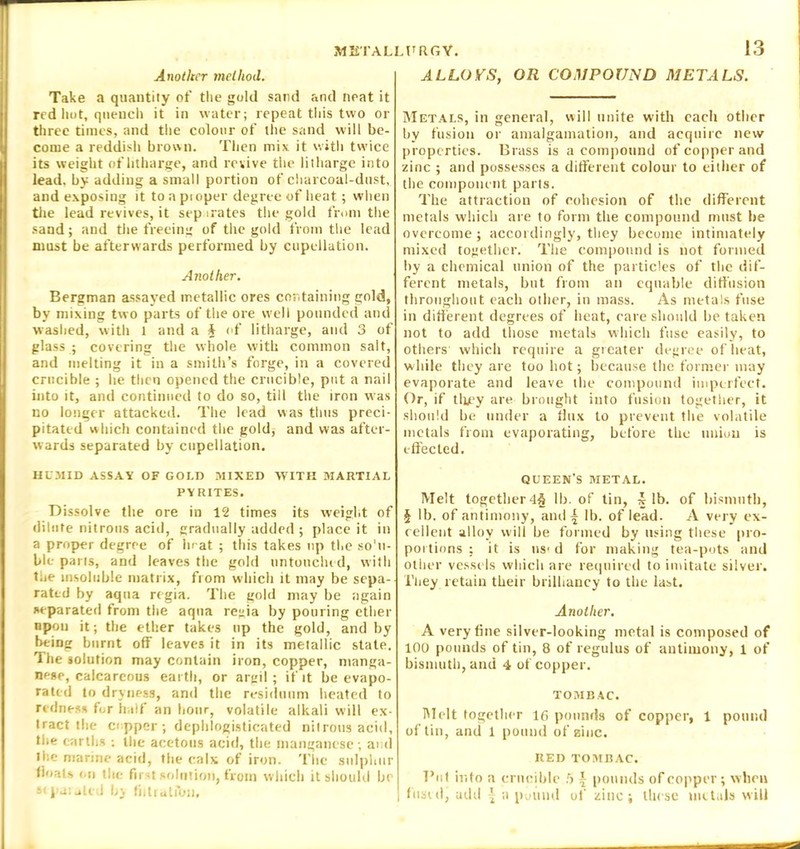 Another method. Take a quantity of the gold sand and neat it red hot, quench it in water; repeat this two or three times, and the colour of the sand will be- come a reddish brown. Then mix it with twice its weight of litharge, and revive the litharge into lead, by adding a small portion of charcoal-dust, and exposing it to a pi oper degree of heat; when the lead revives, it sep irates the gold from the sand; and the freeing of the gold from the lead must be afterwards performed by cupellation. Another. Bergman assayed metallic ores containing gold, by mixing two parts of the ore well pounded and washed, with 1 and a & of litharge, and 3 of glass ; covering the whole with common salt, and melting it in a smith’s forge, in a covered crucible ; lie then opened the crucible, put a nail into it, and continued to do so, till the iron was no longer attacked. The lead was thus preci- pitated which contained the gold; and was after- wards separated by cupellation. HUMID ASSAY OF GOLD MIXED WITH MARTIAL PYRITES. Dissolve the ore in 12 times its weight of dilute nitrous acid, gradually added ; place it in a proper degree of hrat ; this takes up the so'ii- ble pans, and leaves the gold untouched, with the insoluble matrix, from which it may be sepa- rated by aqua regia. The gold may be again separated from the aqua regia by pouring ether upon it; the ether takes up the gold, and by being burnt off leaves it in its metallic state. The solution may contain iron, copper, manga- nese, calcareous earth, or argil; if it be evapo- rated to dryness, and the residuum heated to redness for half an hour, volatile alkali will ex- tract the copper; dephlogisticated nitrous acid, the earths : the acetous acid, the manganese; and the marine acid, the calx of iron. The sulphur floats mi the first solution, from which it should be s< pa: uttd by fiitmtfbii. ALLOYS, OR COMPOUND METALS. Metals, in general, will unite with each other by fusion or amalgamation, and acquire new properties. Brass is a compound of copper and zinc ; and possesses a different colour to either of the component parts. The attraction of cohesion of the different metals which are to form the compound must he overcome; accordingly, they become intimately mixed together. The compound is not formed by a chemical union of the particles of the dif- ferent metals, but from an equable diffusion throughout each other, in mass. As metals fuse in different degrees of heat, care should be taken not to add those metals which fuse easily, to others which require a greater degree of beat, while they are too hot; because the former may evaporate and leave the compound imperfect. Or, if they are brought into fusion together, it should be under a flux to prevent the volatile metals from evaporating, before the union is effected. QUEEN'S METAL. Melt together 4§ lb. of tin, £ lb. of bismuth, § lb. of antimony, anil \ lb. of lead. A very ex- cellent alloy will be formed by using these pro- portions : it is ns1 d for making tea-pots and other vessels which are required to imitate silver. Tliey retain their brilliancy to the last. Another. A very fine silver-looking metal is composed of 100 pounds of tin, 8 of regulus of antimony, 1 of bismuth, and 4 of copper. TOMBAC. Melt together 16 pounds of copper, 1 pound of tin, and 1 pound of zinc. RED TOMBAC. Put into a crucible .5 | pounds of copper ; when fused, add ^ a pound of zinc; these metals will