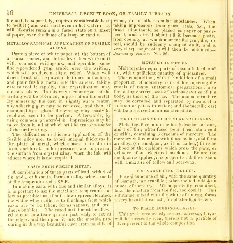 the m< tals, separately, requires considerable heat to melt it,) and will melt even in hot water : It will likewise remain in a fused state on a sheet of paper, over the flame of a lamp or candle. METALLO GRAPHICAL APPLICATION OF FUSIBLE ALLOYS. Paste a piere of white paper at the bottom of a china saucer, and let it dry : then write on it with common writing-ink, and sprinkle some finely-powdered gum arabic over the writing, which will produce a slight relief. When well dried, brush off the powder that does not adhere, and pour fusible metal into the saucer, taking care to cool it rapidly, that crystallization may not take place. In this way a counterpart of the writing will be obtained, impressed on the metal. By immersing the cast in slightly warm w ater, any adhering gum may be removed, and then, if examined by a glass, the writing may easily be read and seen to be perfect. Afterwards, by using common printers’-ink, impressions may be taken from it, all of which will be true facsimiles of the first writing. The difficulties in this new application of the fusible alloy are, to avoid unequal thickness in the plate of metal, which causes it to alter in form, and break under pressure; and to prevent the surface from crystallizing, when the ink will adhere where it is not required. CASTS FROM FUSIPLE METAL. A combination of three parts of lead, wdth 2 of tin and 5 of bismuth, forms an alloy which melts at the temperature of 197° F. In making casts with this and similar alloys, it is important to use the metal at a temperature as low as possible; as, if but a few degrees elevated, the water which adheres to the things from which casts are to be taken, forms vapour, and pro- duces bubbles. The fused metal must be allow- ed to cool in a tea-cup until just ready to set at the edges, and then pour it into the moulds, pro- curing in this way beautiful casts from moulds of wood, or of other similar substances. When taking impressions from gems, seals, Ac., the fused alloy should be placed on paper or paste- board, and stirred about till it becomes pasty, from cooling, at which moment the gem, die, or seal, should be suddenly stamped on it, and a very sharp impression will then be obtained.— Journal of Science, No. 26. METALLIC INJECTION Melt together equal parts of bismuth, lead, and tin, with a sufficient quantity of quicksilver. This composition, with the addition of a small proportion of mercury, is used for injecting the vessels of many anatomical preparations; also for taking correct casts of various cavities of the body, as those of the ear. The animal structure may be corroded and separated by means of a solution of potass in water; and the metallic cast will be preserved in an isolated state. FOR CUSHIONS OF ELECTRICAL MACHINERY. Melt together in a crucible 2 drachms of zinc, and 1 of tin ; when fused pour them into a cold crucible, containing 5 drachms of mercury. The mercury will combine with those metals, and form an alloy, (or amalgam, as it is called,) fit to be rubbed on the cushions which press the plate, or cylinder of an electrical machine. Before the amalgam is applied, it is proper to rub the cushion with a mixture of tallow and bees-wax. FOR VARNISHING FIGURES. Fuse-?-an ounce of tin, with the same quantity of bismuth, in a crucible ; when melted, add ^ an ounce of mercury. When perfectly combined, take the mixture from the fire, and cool it. This substance mixed with the white of an egg, forms a very beautiful varnish, for plaster figures, ixc. TO PLATE LOOKING-GLASSES. This art is erroneously termed silvering, for, as will be presently seen, there is not a particle of silver present iu the whole composition