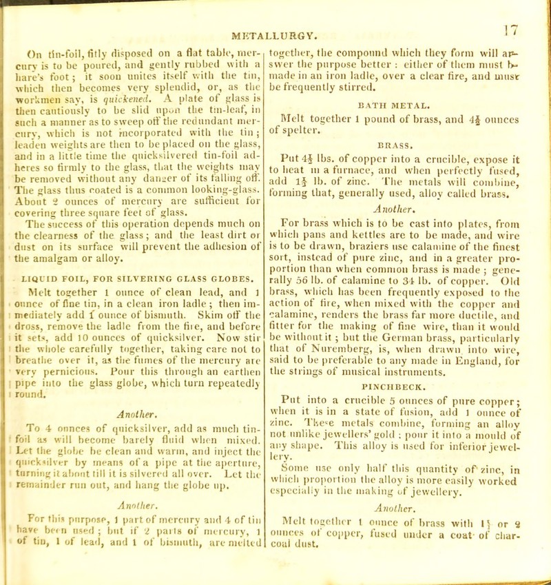 On tin-foil, fitly disposed on a flat table, mer- cury is to be poured, and gently rubbed with a hare’s foot; it soon unites itself with the tin, which then becomes very splendid, or, as the workmen say, is quickened. A plate oi glass is then cautiously to be slid upon the tin-leaf, in such a manner as to sweep off the redundant mer- cury, which is not incorporated with the tin ; leaden weights are then to be placed on the glass, and in a little time the quicksilvered tin-foil ad- heres so firmly to the glass, that the weights may be removed without any danger of its tailing off. The glass thus coated is a common looking-glass. About 2 ounces of mercury are sufficient for covering three square feet of glass. The success of this operation depends much on the clearness of the glass; and the least dirt or dust on its surface will prevent the adhesion of the amalgam or alloy. LIQUID FOIL, FOR SILVERING GLASS GLOBES. Melt together 1 ounce of clean lead, and ] ounce of fine tin, in a clean iron ladle; then im- mediately add i ounce of bismuth. Skim off the dross, remove the ladle from the fiie, and before it sets, add 10 ounces of quicksilver. Now stir the whole carefully together, taking care not to breathe over it, as the fumes of the mercury are very pernicious. Pour this through an earthen pipe into the glass globe, which turn repeatedly i round. Another. To 4 ounces of quicksilver, add as much tin- foil as will become barely fluid when mixed. Let the globe be clean and warm, and inject the quicksilver by means of a pipe at tiie aperture, turning it about till it is silvered all over. Let the remainder run out, and hang the globe up. Another. For this purpose, 1 part of mercury and 4 of tin have been used ; but if 2 parts of mercury, 1 of tin, 1 of lead, and 1 of bismuth, are melted together, the compound which they form will ap- svver the purpose better : either of them must 1>- made in an iron ladle, over a clear fire, and must be frequently stirred. BATH METAL. Melt together 1 pound of brass, and 4§ ounces of spelter. BRASS, Put 4J lbs. of copper into a crucible, expose it to heat m a furnace, and w'hen perfectly fused, add 1§ lb. of zinc. The metals will combine, forming that, generally used, alloy called brass. A nother. For brass which is to be cast into plates, from which pans and kettles are to be made, and wire is to be drawn, braziers use calamine of the finest sort, instead of pure zinc, and in a greater pro- portion than when common brass is made ; gene- rally 56 lb. of calamine to 34 lb. of copper. Old brass, which has been frequently exposed to the action of fire, when mixed with the copper and calamine, renders the brass far more ductile, and fitter for the making of fine wire, than it would be without it; but the German brass, particularly that of Nuremberg, is, when drawn into wire, said to be preferable to any made in England, for the strings of musical instruments. PINCHBECK. Put into a crucible 5 ounces of pure copper; when it is in a state of fusion, add 1 ounce of zinc. These metals combine, forming an alloy not unlike jewellers’gold ; pour it into a mould of any shape. This alloy is used for inferior jewel- lery. Some use only half this quantity of-zinc, in which proportion the alloy is more easily worked especially in the making of jew’ellery. Another. Melt together 1 ounce of brass with 1} or 2 ounces ot copper, fused under a coat- of char- coal dust.