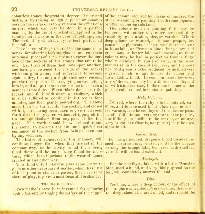 colourless stones the greatest degree of play and lustre, is by raising so high a polish or smooth- ness on the surface, as to give them the effect of a mirror, which can only be done, in a perfect manner, by the use of quicksilver, applied in the same general way as in the case of looking-glass. The method by which it may be best performed is as follows. Take leaves of tin, prepared in the same man- ner as for silvering looking-glasses, and cut them into small pieces of such size as to cover the sur- face of the sockets of the stones that are to be set. Lay three of these then, one upon another, and having moistened the inside of the socket with thin gum-water, and suffered it to become again so dry, that only a slight stickiness remains, put the three pieces of leaves, lying on each other, into it, and adapt them to the surface in as even a manner as possible. When this is done, heat the socket, and fill it with warm quicksilver, which must be suffered to continue in it three or four minutes, and then gently poured out. The stone must then be thrust into the socket, and closed with it, care having been taken to give such room for it that it may enter without stripping off the tin and quicksilver from any part of the fur- nace. The work should be well closed round the stone, to prevent the tin and quicksilver contained in the socket from being shaken out by any violence. The lustre of stones, set in this manner, will continue longer than when they are set in the common way, as the cavity round them being filled there will be no passage found for mois- ture, which is so injurious to the wear of stones treated in any other way. This kind of foil likewise gives some lustre to glass or other transparent matter, which has little of itself; but to stones or pastes, that have some share of play, it gives a most beautiful brilliance. TO COLOUR FOILS, Two methods have been invented for colouring foils ; the one by tinging the surface of the coppei of the colour required by means or smoke, the other by staining or painting it with some pigment or other colouring substance. The colours used for painting foils may be tempered with either oil, water rendered duly viscid by gum arabic, size, or varnish. Where deep colours are wanted, oil is most proper, be- cause some pigments become wholly transparent in it, as lake, or Prussian blue; but yellow and green may be better laid on in varnish, as these colours may be had in perfection from a tinge wholly dissolved in spirit of wine, in the same manner as in the case of lacquers ; and the most beautiful green is to be produced by distilled ver- digrise, which is apt to lose its colour and turn black with oil. In common eases, however, any of the colours may be, will-, least trouble, laid on with isinglass size, in the same manner as the glazing colours used in miniature painting. Ruby Colours. For red, where the ruby is to be imitated, cai mine, a little lake used in isinglass size, or shell lac varnish, is to be employed, if the glass or past* be of a full crimson, verging tow ards the purple , but if the glass incline to the scarlet, or orange, very bright lake (that is, not purple) may be used alone in oil. Garnet Red. For the garnet red, dragon’s blood dissolved in seed-lac varnish may be used ; and for the vinegar garnet, the orange lake, tempered with shell-lac varnish, w ill be found excellent. Amethyst. For the amethyst, lake, with a little Prussian blue, used w ith oil, and very thinly spread oil the foil, will completely answer the end. Blue. For blue, where a deep colour, or the effect of the sapphire is wanted, Prussian blue, that is not too deep, should be used in oil, and it should be - «P i re 11 Til tel r» ttr nr cr mi Is 15 k u ri i i . . ....w