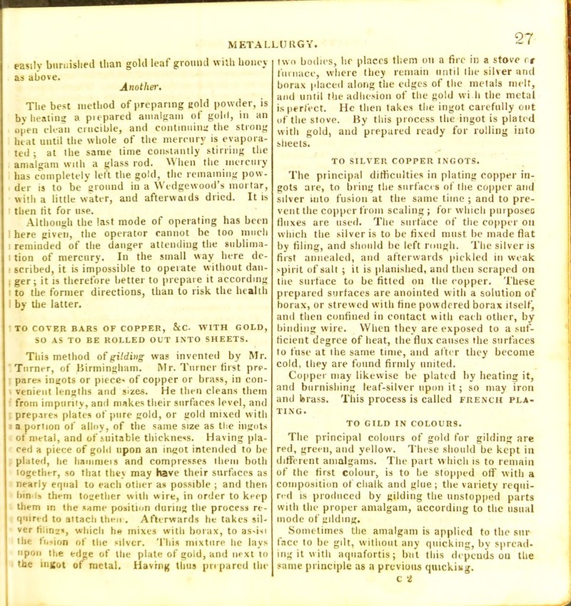 easily burnished than gold leaf ground with honey as above. Another. The best method of preparing gold powder, is by heating a piepared amalgam of gold, in an open clean crucible, and continuing the strong heat until the whole of the mercury is evapora- ted ; at the same time constantly stirring the amalgam with a glass rod. When the mercury has completely left the gold, the remaining pow- der is to be ground in a Wedgewood’s mortar, with a little water, and afterwaids dried. It is then tit for use. Although the last mode of operating has been here given, the operator cannot be too much i reminded of the danger attending the sublima- : tion of mercury. In the small way here de- scribed, it is impossible to operate without dan- . ger; it is therefore better to prepare it according : to the former directions, than to risk the health by the latter. TO COVER BARS OF COPPER, &C. WITH GOLD, SO AS TO BE ROLLED OUT INTO SHEETS. This method of gilding was invented by Mr. Turner, of Birmingham. Mr. Turner first pre- pares ingots or piece- of copper or brass, in con- venient lengths and sizes. He then cleans them from impurity, and makes their surfaces level, and prepares plates of pure gold, or gold mixed with a portion of alloy, of the same size as the ingots of metal, and of suitable thickness. Having pla- ced a piece of gold upon an ingot intended to be plated, be hammeis and compresses them both together, so that they may have their surfaces as nearly equal to each other as possible ; and then bin ts them together with wire, in order to keep them in the same position during the process re- quired to attach then . Afterwards tie takes sil- ver tilings, which hs mixes with borax, to as-in the fusion of the silver. Thin mixture he lays upon the ed<»e of the plate of gold, and next to the ingot of ractal. Having thus prepared the two bodies, lie places them on a fire in a stove rr furnace, where they remain until the silver and borax placed along tbe edges of the metals melt, and until the adhesion of the gold wi.li the metal is perfect. He then takes the ingot carefully out of the stove. By this process the ingot is plated with gold, and prepared ready for rolling into sheets. TO SILVER COPPER INGOTS. The principal difficulties in plating copper in- gots are, to bring the surfaces of the copper and silver into fusion at the same time ; and to pre- vent the copper from scaling ; for which purposes fluxes are used. The surface of the copper on which the silver is to be fixed must he made flat by filing, and should be left rough. The silver is first annealed, and afterwards pickled in weak spirit of salt ; it is planished, and then scraped on the surface to be fitted on the copper. These piepared surfaces are anointed with a solution of borax, or strewed with fine powdered borax itself, and then confined in contact with each other, by binding wire. When they are exposed to a suf- ficient degree of heat, the flux causes the surfaces to fuse at i he same time, and after they become cold, they are found firmly united. Copper may likewise he plated by heating it, and burnishing leaf-silver upon it; so may iron and brass. This process is called french pla- ting. TO GILD IN COLOURS. The principal colours of gold for gilding are red, green, and yellow. These should be kept in different amalgams. The part which is to remain of the first colour, is to he stopped off with a composition of chalk and glue; the variety requi- red is produced by gilding the unstopped parts with the proper amalgam, according to the usual inode of gilding. Sometimes the amalgam is applied to the sur face to be gilt, without any quicking, by spread- ing it with aquafortis; but this depends on the same principle as a previous quickiag. c a