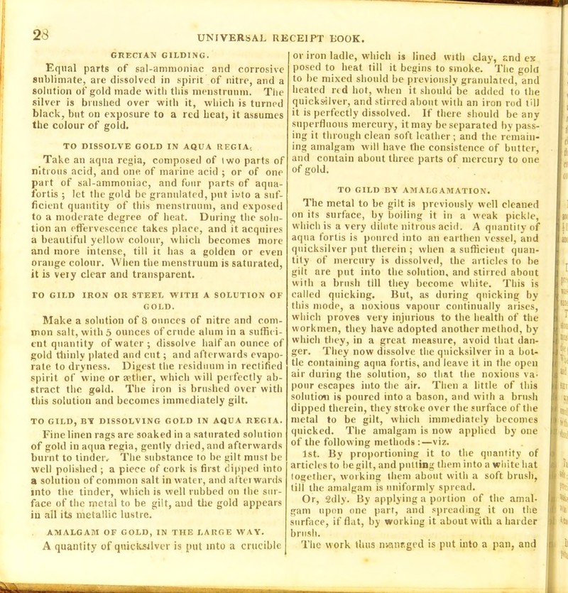 GRECIAN GILDING. Equal parts of sal-ammoniac and corrosive sublimate, are dissolved in spirit of nitre, and a solution of gold made with this menstruum. The silver is brushed over with it, which is turned black, but on exposure to a red beat, it assumes the colour of gold. TO DISSOLVE GOLD IN AQUA REGIA.. Take an aqua regia, composed of two parts of nitrous acid, and one of marine acid ; or of one part of sal-ammoniac, and four parts of aqua- fortis ; let the gold be granulated, put i?.>to a suf- ficient quantity of this menstruum, and exposed to a moderate degree of heat. During the solu- tion an effervescence takes place, and it acquires a beautiful yellow colour, which becomes more and more intense, till it has a golden or even orange colour. When the menstruum is saturated, it is veiy clear and transparent. TO GILD IRON OR STEEL WITH A SOLUTION OF GOLD. Make a solution of 8 ounces of nitre and com- mon salt, with 5 ounces of crude alum in a suffici- ent quantity of water ; dissolve half an ounce of gold thinly plated and cut; and afterwards evapo- rate to dryness. Digest the residuum in rectified spirit of wine or aather, which will perfectly ab- stract the gold. The iron is brushed over with this solution and becomes immediately gilt. TO GILD, M DISSOLVING GOLD IN AQUA REGIA. Fine linen rags are soaked in a saturated solution of gold in aqua regia, gently dried, and afterwards burnt to tinder. The substance to be gilt must be well polished ; a piece of cork is first dipped into a solution of common salt in water, and afterwards into the tinder, which is well rubbed on the sur- face of the metal to be gilt, and the gold appears in all its metallic lustre. AMALGAM OF GOLD, IN THE LARGE W AY. A quantity of quicksilver is put into a crucible or iron ladle, which is lined with clay, and ex posed to heat till it begins to smoke. The gold to be mixed should be previously granulated, and heated red hot, when it should be added to the quicksilver, and stirred about with an iron rod till it is perfectly dissolved. If there should be any superfluous mercury, it may be separated bypass- ing it through clean soft leather; and the remain- ing amalgam will have the consistence of butter, and contain about three parts of mercury to one of gold. TO GILD BY AMALGAMATION. The metal to be gilt is previously well cleaned on its surface, by boiling it in a weak pickle, which is a very dilute nitrous acid. A quantity of aqua fortis is poured into an earthen vessel, and quicksilver put therein ; when a sufficient quan- tity of mercury is dissolved, the articles to he gilt are put into the solution, and stirred about with a brush till they become white. This is called quicking. But, as during qtiicking by this mode, a noxious vapour continually arises, which proves very injurious to the health of the workmen, they have adopted another method, by which they, in a great measure, avoid that dan- ger. They now dissolve the quicksilver in a bot- tle containing aqua fortis, and leave it in the open air during the solution, so that the noxious va- pour escapes into the air. Then a little of this solution is poured into a bason, and with a brush dipped therein, they stroke over the surface of the metal to be gilt, which immediately becomes qnicked. The amalgam is now applied by one of the following methods :—viz. 1st. By proportioning it to the quantity of articles to he gilt, and putting them into a white hat together, working them about with a soft brush, till the amalgam is uniformly spread. Or, 2dly. By applying a portion of the amal- gam upon one part, and spreading it on the surface, if flat, by working it about with a harder brush. The work thus nsanr-ged is put into a pan, and