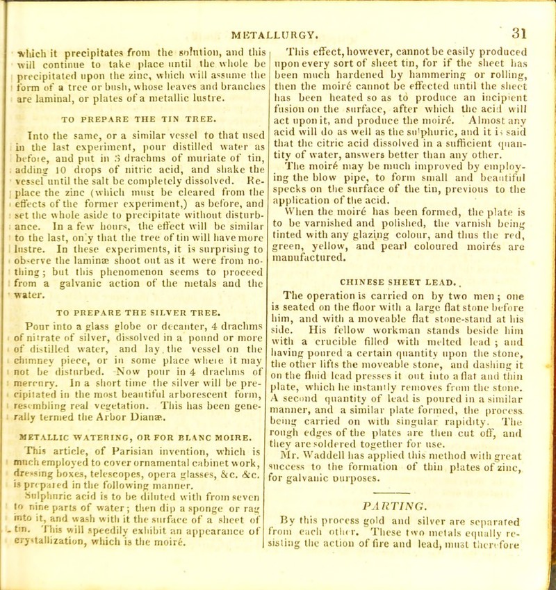 which it precipitates from the solution, and this will continue to take place until the whole be precipitated upon the zinc, which will assume the form of a tree or bush, whose leaves and branches are laminal, or plates of a metallic lustre. TO PREPARE THE TIN TREE. Into the same, or a similar vessel to that used in the last experiment, pour distilled water as befoie, and put in 3 drachms of muriate of tin, adding 10 drops of nitric acid, and shake the vessel until the salt be completely dissolved. Re- place the zinc (which must be cleared from the i effects of the former experiment,) as before, and set the whole aside to precipitate without disturb- ance. In a few hours, the effect will be similar to the last, on'y that the tree of tin will have more lustre. In these experiments, it is surprising to ob-erve the lamina; shoot out as it were from no- thing ; but this phenomenon seems to proceed from a galvanic action of the metals and the water. TO PREPARE THE SILVER TREE. Pour into a glass globe or decanter, 4 drachms of nitrate of silver, dissolved in a pound or more of distilled water, and lay. the vessel on the chimney piece, or in some place wlieie it may not be disturbed. -Now pour in 4 drachms of mercury. In a short time the silver will be pre- cipitated in the most beautiful arborescent form, res< mbling real vegetation. This has been gene- rally termed the Arbor Diana*.. METALLIC WATERING, OR FOR BLANC MOIRE. This article, of Parisian invention, which is much employed to cover ornamental cabinet work, dre-smg boxes, telescopes, opera glasses, &c. &c. is pr< paied in the following manner. Sulphnric acid is to be diluted with from seven to nine parts of water; then dip a sponge or rag into it, and wash with it the surface of a sheet of - tin. 'I his will speedily exhibit an appearance of crystallization, which is the moire. 31 This effect, however, cannot be easily produced upon every sort of sheet tin, for if the sheet has been much hardened by hammering or rolling, then the moirt* cannot be effected until the sheet lias been heated so as to produce an incipient fusion on the surface, after which the acid will act upon it, and produce the moirt*. Almost any acid will do as well as the su'phuric, and it is said that the citric acid dissolved in a sufficient quan- tity of water, answers better than any other. The moir6 may be much improved by employ- ing the blow pipe, to form small and beautiful specks on the surface of the tin, previous to the application of the acid. When the moir6 has been formed, the plate is to be varnished and polished, the varnisli being tinted with any glazing colour, and thus the red, green, yellow, and pearl coloured moirds are manufactured. CHINESE SHEET LEAD.. The operation is carried on by two men ; one is seated on the floor witli a large flat stone before him, and with a moveable flat stone-stand at iiis side. His fellow workman stands beside him witli a crucible filled with melted lead ; and having poured a certain quantity upon the stone, the other lifts the moveable stone, and dashing it on the fluid lead presses it out into aflat and thin plate, which lie instantly removes from the stone. A second quantity of lead is poured in a similar manner, and a similar plate formed, the process. being carried on with singular rapidity. The rough edges of the plates are then cut off, and they are soldered together for use. Mr. Waddell lias applied this method witli great success to the formation of thin plates of zinc, for galvanic ourposes. PARTING. By this process gold and silver are separated from each other. These two metals equally re- sisting the action of fire and lead, must therefore