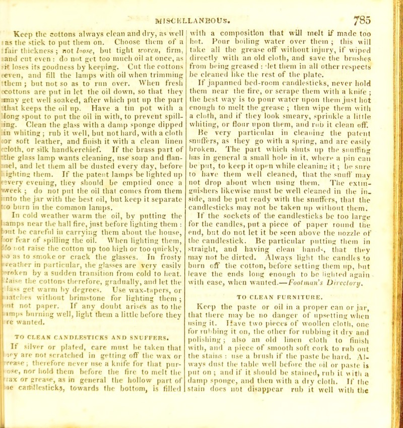 Keep tlic cottons always clean and dry, as well as the stick to put them on. Choose them of a :fair thickness; not loose, but tight woven, firm, and cut even : do not get too much oil at once, as k loses its goodness by keeping. Cut the cottons even, and fill the lamps with oil when trimming •them ; bnt not so as to run over. When fresh •cottons are put in let the oil down, so that they may get well soaked, after which put up the part •.that keeps the oil up. Have a tin pot with a long spout to put the oil in with, to prevent spill- ing. Clean the glass with a damp sponge dipped in whiting ; rub it well, but not hard, with a cloth or soft leather, and finish it with a clean linen ■'doth, or silk handkerchief. If the brass part of •the glass lamp wants cleaning, use soap and flan- nel, and let them all be dusted every day, before igliting them. If the patent lamps be lighted up f?very evening, they should be emptied once a .veek ; do not put the oil that comes from them nto the jar with the best oil, but keep it separate i o burn in the common lamps. In cold weather warm the oil, by putting the amps near the hall fire, just before lighting them : >ut be careful in carrying them about the house, or fear of spilling the oil. When lighting them, fo not raise the cotton up too high or too quickly, o as to smoke or crack the glasses. In frosty •eeather in particular, the glasses are very easily roken by a sudden transition from cold to heat, .‘aise the cottons therefore, gradually, and let the lass get warm liy degrees. Use wax-tapers, or latches without brimstone for lighting them ; nt not paper. If any doubt arises as to the imps burning well, light them a little before they re wanted. TO CLEAN CANDLESTICKS AND SNUFFERS. If silver or plated, care must be taken that icy are not scratched in getting off the wax or rea=e ; therefore never use a knife for that pur- i ose, nor hold them before the fire to melt the trax or grease, as in general the hollow part of l ie cartillesticks, towards the bottom, is filled with a composition that will melt if made too hot. Pour boiling water over them ; this will take all the grease off without injury, if wiped directly with an old cloth, and save the brushes from being greased : let them in all other respects be cleaned like the rest of the plate. If japanned bed-room candlesticks, never hold them near the fire, or scrape them with a knife ; the best way is to pour water upon them just hot enough to melt the grease ; then wipe them with a cloth, and if they look smeary, sprinkle a little whiting, or flour upon them, and rub it clean off. He very partieulat in cleaning the patent snuffers, as they go with a spring, and are easily broken. The part which shuts up the snuffing lias in general a small hole in it, where a pin can be put, to keep it open while cleaning it; be sure to have them well cleaned, that the snuff may not drop about when using them. The extin- guishers likewise must be well cleaned in the in- side, and be put ready with the snuffers, that the candlesticks may not be takpn up without them. If the sockets of the candlesticks be too large for the candles, put a piece of paper round the end, but do not let it lie seen above the nozzle of the candlestick. Be particular putting them in straight, and having clean hands, that they may not be dirted. Always light the candles to burn off the cotton, before setting them up, but leave the ends long enough to be lighted again with ease, when wanted.— Footman's Directory. TO CLEAN FURNITURE. Keep the paste or oil in a proper can or jar, that there may be no danger of upsetting when using it. Have two pieces of woollen cloth, one for rubbing it on, the other for rubbing it dry and polishing; also an old linen cloth to finish with, and a piece of smooth soft cork to rub out the stains : use a brush if the paste be bard. Al- ways dust the table well before the oil or paste is put on ; and if it should be stained, rub it with a damp sponge, and then with a dry cloth. If the slain does not disappear rub it well with the