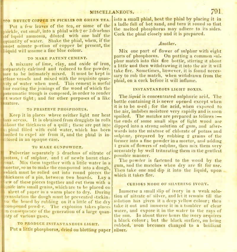 MIS CELL. 'TO DETECT COPPER IN PICKLES OR GREEN TEA. Put a fpw leaves of the tea, or some of the I fickle, cut small, into a phial with 2 or 3 drachms LDf liquid ammonia, diluted with one half the quantity of water. Shake the phial, when, if the j uost minute portion of copper be present, the |i iquid will assume a fine blue colour. TO MAKE PATENT CEMENT. A mixture of lime, clay, and oxide of iron, ] ■ eparately calcined and reduced to fine powder, atre to he intimately mixed. It must be kept in | c.lose vessels and mixed with the requisite quan- ir ity of water when used. This cement is useful It or coating the joinings of the wood of which the pneumatic trough is composed, in order to render t water tight; and for other purposes of a like I mature. TO PRESERVE PHOSPHORUS. Keep it in places where neither light nor heat j I tas access. It is obtained from druggists in rolls ] >ibout the thickness of a quill ; these are put into phial tilled with cold water, which has been I moiled to expel air from it, and the phial is in- dosed in an opaque case. TO MAKE GUNPOWDER. Pulverize separately 5 drachms of nitrate of :motass, 1 of sulphur, and 1 of newly burnt char- | oal. Mix them together with a little water in a j nortar, so as to make the compound into a dough, , which must be rolled out into round pieces the I hickness of a pin, between two boards. Lay a ew of these pieces together and cut them with a ■ tnife iDto small grains, which are to he placed on sheet of paper in a warm place to dry. During rranulation the dough must he prevented stick in- o the board by rubbing on it a little of the diy ompound povvd r. The explosion takes places n consequence of the generation of a large quan- ity of various gases. ANEOUS. 79 i into a small phial, heat the phial by placing it in a ladle full of hot sand, and turn it round so that the melted phosphorus may adhere to its sides. Cork the phial closely and it is prepared. Another. Mix one part of flower of sulphur with eight parts of phosphorus. On putting a common sul- phur match into this fire bottle, stirring it about a little and then withdrawing it into the air it will take fire. Sometimes, however, it is found neces- sary to rub the match, when withdrawn from the plnal, on a cork before it will inflame. INSTANTANEOUS LIGHT BOXES. The liquid is concentrated sulphuric acid. The bottle containing it is never opened except when it is to be used ; for the acid, when exposed to the air, imbibes moisture very rapidly and is soon spoiled. The matches are prepared as follows :—- the ends of some small slips of light wood are dipped into a strong solution of gum, and afier- wards into the mixtuie of chlorate of potass and sulphur, prepared by rubbing 2 grains of the former into a fine powder in a mortar, and adding 1 grain of flowers of sulphur, then mix them very accurately by well triturating them in tiie gentlest possible manner. The powder is fastened to the wood by the gum, and the matches when dry are fit for use. Then take one and dip it into the liquid, upon which it takes fire. CURIOUS MODE OF SILVERING IVORY. Immerse a small slip of ivory in a weak solu- tion of nitrate of silver, and let it remain till the solution has given it a deep yellow colour; then take it out and immerse it in a tumbler of clear water, and expose it in the water to the rays of the sun. In about three hours the ivory acquires a black colour; hut the black surface, on being rubbed, soon becomes changed to a brilliant silver. TO PRODUCE INSTANTANEOUS LIGHT. Put a little phosphorus, dried on blotting paper