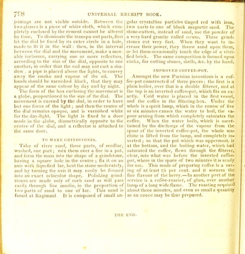 joinings ore not visible outside. Between the two glasses is a piece of white cloth, which com- pletely enclosed by the cement cannot be altered by time. To illuminate the transparent parts, first let the dial be fixed by its outer circle in a hole, made to tit it in the wall : then, in the interval between the dial and the movement, make a mov- able inclosure, carrying one or more reflectors, according to the size of the dial, opposite to one another, in order that the rod may not cast a sha- dow . a pipe is placed above the lights, to convey away the smoke and vapour of the oil. The hands should be varnished black, that they may appear of the same colour by day and by night. The form of the box enclosing the movement is a globe, proportioned to the size of the dial. The movement is carried by the dial, in order to have but one focus of the light; and then the centre of the dial remains opaque, and is varnished white for the day-light. The light is fixed to a door made in the globe, diametrically opposite to the centre of the dial, and a reflector is attached to the same door. TO MAKE GRINDSTONES. Take of river sand, three parts, of seedlac, washed, one part; mix them over a fire in a pot, and form the mass into the shape of a grindstone, having a square hole in the centre ; fix it on an axis with liquefied lac, heat the stone moderately, and by turning the axis it may easily be formed into an exact orbicular shape. Polishing grind- stones are made only of such sand as will pass easily through fine muslin, in the proportion of two parts of sand to one of lac. This sand is found at liagimaul It is composed of small an- gular crystalline particles tinged red with iron, two uarts to one of black magnetic sand. The stone-cutters, instead of sand, use the powder of a very hard granite called corune. These grind- stones cut very fast. When they want to in- crease their power, they throw sand upon them, or let them occasionally touch the edge of a vitri- fied brick. The same composition is formed upon sticks, for cutting stones, shells, &c. by the hand. IMPROVED COFFEE-POT. Amongst the new Parisian inventions is a cof- fee-pot constructed of three pieces: the first is a plain boiler, over that is a double filterer, and at the top is an inverted coffee-pot, which fits on ex- actly. Cold water is placed in the first vessel, and the coffee in the filtering-box. Under the whole is a spirit lamp, which in the course of five or six minutes causes the water to boil, the va- pour arising from which completely saturates the coffee. When the water boils, which is ascer- tained by the discharge of the vapour from the spout of the inverted coffee-pot, the whole ma- chine is lifted from the lamp, and completely in- verted ; so that the pot which was uppermost, is at the bottom, and the boiling water, which had saturated the coffee, flows through the filterer, clear, into what was before the inverted coffee- pot, where in the space of two minutes it is ready for use. This mode of preparing coffee is a sav- ing of at least 25 per cent, and it secures the fine flavour of the berry.— In another part of the service is a coffee-roaster, of glass, over another lamp of a long wide flame. The roasting requited about three minutes, and even so small a quantity as an ounce may be thus prepared. THE END.