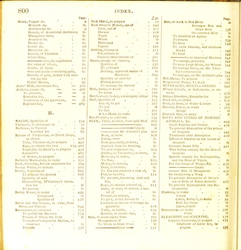 Assay, Copper do. * . Bismuth do. • Antimonial do. Humid, of Arseniated Antimony Manganese Ores, Arsenical do. • Nickel do. Cobalt do. Mercurial do. . . Humid, of Cinnabar . Silver Ores, Page 8 ib. 9 ib. ib. ib. ib. 10 ib. ib. 1l the value of Silver, . ib. double, of Silver . I 2 Ores and earths containing gold, ib. Humid, of gold, mixed with mar- tial pyrites • 13 Plated Metals, 29 Asses’ Milk, Substitutes for, — 500 Asthma, causes of, —■» — 468 To prevent, — — ib Remedies for, — — 9 Treatment of the paroxysm. — ib Regimen for, — — 469 B. BACON, Qualities of . 534 .Vadigeon, to distemper in . • 71 iLilloons, to Varnish 59 Rarefied Air . 60 Balsam of Turpentine, or Dutch Drops, to obtain . 276 Tolu, Tincture of, to prepare • 491 Riga, to obtain the true 274-488 Vegetable, Godbold’s, to prepare 492 Locatclli’s • 485 of Honey, to prepare . 490 Barberry Marmalade, to make • 331 Bark, Peruvian, British substitute for 504 Barege Water, to imitate . 520 Barley, Varieties of . . 685 To prepare the ground . 686 Qrantity of seed • ib Hummelling, M‘Cartncy’s inven- tion for • ib To harvest . ib Barley Water, to make • 499 Compound . • ib Qialities of • 530 Barns and Out-houses, to clear, from Mites and Weevils . • 099 Barometers, to construct • 773 To purify the Mercury • 774 Process of filling the Tube . ib Troughton’s improved Marine, to construct . ib Portable • 77<> Bath Matal, to prepare • Bath Mineral Waters, use of Cold, usd of • Shower . . Tepid • Warm Medicated Vapour • Bathing, Cramp in Precautions in . General Observations on Beans, plough (or cleaning Qualities of To cultivate Drilling, approved modes of Machines Quantity of seed for Hoeing process . To manage the harvest Beds, damp, to avoid To warm Beech-wood, to dye, a mahogany colour Beef, Qualities of , Leg of, to pot . . To pot . . To Salt . A-La-Mode, to make Bee-Flowers, to cultivate BEER, Table, to brew, from pale Malt 'Sugar - ■ -■ I'rc^cle • on Mr. Cobbett’s plan Bran, to brew Cheap, from pea-shells, to brew, required time for keeping, To give brightness to, Amber, or Twopenny, to brew, Molayses, to make, To fine, Musty, to restore. Dead, to enliven, To fine and preserve a cask of. Flat, to recover, To prevent, becoming stale and flat, Ropy, to restore a barrel of, Stale, or sour, to restore a bar- rel of Frosted,to restore, To give, a rich flavour to Cautions in the use of foreign in- gredients Table, to bottle, Bottled, to render ripe, Bees, to avoid injury from Management of To Work in Glass Hives . ■ Straw —— • o!ge- 17 5-10 517 518 519 ib ib 520 517 ib 52 1 657 536 688 ib 689 ib ib ib 781 788 169 533 307 ib 337 308 739 260 200 ib 202 208 ib. ib ib. 209 ib. ib. 209 210 ib. ib. 211 ib. 213 ib. ib. ib. 218 219 ib. 782 736 ib 737 Pa*c. Bees, to work, in Box Hives . ib licctagon Box and Straw Hive . 738 the common Hive . ib To establish an Apiary . »b To Swarm . . 739 To Hive .. . 740 To unite Swaims, and reinforce Stocks . . 740 To Feed . . 740 “ by an improved Machine 741 To manage, generally . 742 To keep Large Hives, for Winter 743 To manage Hives, on Mr. Thor- ley’s construction . 744 To manage, on Mr. Cobbett’s plan 745 Bell-Metal, To prepare . . IB Bergamotte Water, To disiil . 281 beverages, MISCELLANEOUS 29O Biliary Calculi, or Gall-stones, to re- move . .470 Bilious Disorders, Remedies for , 391 Birch Oil, to obtain . , 275 Birds, to draw, in Water Colours . 99 Biscuits, Fancy, to make . 325 Sponge . . ib Bismuth Ores, to assay . 8 BITES AND STINGS OF NOXIOUS ANIMALS, &c. . . 449 Small Reptiles and Insects . 452 To prevent Absorption of the poison of Serpents . . 449 Treatment after Absorption . 459 Effects of Alkalies on the venom of Serpents . . ib Carnatic Snake Pills . .451 West Indian remedy for the Bite of Serpents • ib Spanish remedy for Hydrophobia, and the Bites of Vipers . ib For the Stings of Wasps, &c. . 452 Gnats . ib — Bite of Mosquitoes • 453 On Swallowing a Wasp . ib To prevent Absorption of the pci- son of Bites of Rabid Animals 453 To prevent Hydrophobia (see Hy- drophobia) . . lb Blacking, to make . . 53 Liquid • . ib Cakes, Bailey’s, to make . - 54 Balls for Shoes . . ib Japan, Liquid • . ib Blancmange, to make . .326 Clear . , ib BLEACHING and SCOURING, . 17a Liquors, Improved, to prepare . 175 Sulphuret of Lime for, to prepare . • J7J