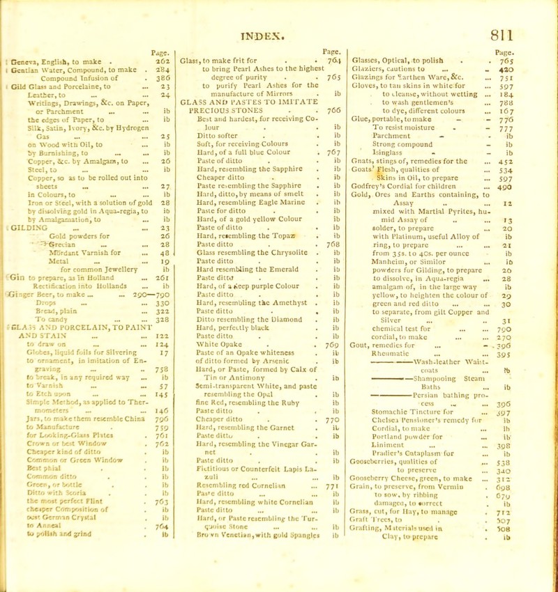 i Geneva, English) to make . i Gentian Water, Compound, to make . Compound Infusion of ■ Gild Glass and Porcelaine, to ... Leather, to Writings, Drawings, &c. on Paper, or Parchment ... the edges of Paper, to Silk, Satin, Ivory, &c. by Hydrogen Gas on Wood with Oil, to ... by Burnishing, to ... ... Copper, 8cc. by Amalgam, to Steel,to Copper, so as to be rolled out into Page. 262 284 386 23 24 ib ib 25 ib ib 26 ib Tape. Glass, to make frit for . • 764 to bring Pearl Ashes to the highest degree of purity . . 765 to purify Pearl Ashes for the manufacture of Mirrors . ib GLASS AND PASTES TO IMITATE PRECIOUS STONES . . 766 Best and hardest, for receiving Co lour . . ib Ditto softer . . ib Soft, for receiving Colours . ib Hard, of a full blue Colour , 767 Paste of ditto . . ib Hard, resembling the Sapphire . ib Cheaper ditto . . ib sheets ... ... 27 Paste resembling the Sapphire ib in Colours, to ib Hard, ditto,by means of smelt ib Iron or Steel, with a solution of gold 28 Hard, resembling Eagle Marine ib by dissolving gold in Aqua-regia, to ib Paste for ditto ib by Amalgamation, to ib Hard, of a gold yellow Colour ib . GILDING ... 23 Paste of ditto ib Gold powders for 26 Hard, resembling the Topaz7 ib ^Grecian ... 28 Paste ditto 7G8 MBrdant Varnish for 48 Glass resembling the Chrysolite ib Metal ~ ... 19 Paste ditto ib for common Jewellery ib Hard resembling the Emerald ib I Gin to prepare, a3 in Holland ... 261 Paste ditto ib Rectincazion into Hollands ... ib Hard, of a«*eep purple Colour ib Ginger Beer, to make ... 290—79O Paste ditto ib Drops _ 330 Hard, resembling the Amethyst ib Bread, plain ... 322 Paste ditto ib To candy 328 Ditto resembling the Diamond ib ’ CL A 3S AND PORCELAIN, TO PAINT Hard, perfectly black ib AND STAIN _ 122 Paste ditto ib to draw on ... ... 124 White Opake 769 Globes, liquid foils for Silvering 17 Paste of an Opake whiteness ib to ornament, in imitation of En- of ditto formed by Arsenic ib graving ~ M 758 Hard, or Paste, formed by Calx of to break, in any required way ... ib Tin or Antimony ib to Varnish M 57 Semi-transparent White, and paste to Etch upon 145 resembling the Opal ib Simple Method, as applied to Ther- fine Red, resembling the Ruby ib mometers — 146 Paste ditto ib Jars, to make them resemble China 796 Cheaper ditto 77O to Manufacture 759 Hard, resembling the Garnet iL for Looking-GUjs Plates 761 Paste ditto ib Crown or best Window 762 Hard, resembling the Vinegar Gar Cheaper kind of ditto ib net ib Common or Green Window ib Paste ditto . ib Best phial ib Fictitious or Counterfeit Lapis La Common ditto ib zull ib Green, or br>ttle . lb Resembling red Cornelian 771 Ditto with Scoria ib Pa*»c ditto ... ib the most perfect Flint 7G3 Hard, resembling white Cornelian ib cheaper Composition of ib Paste ditto ... ib oust German Crystal ib Hard, or Paste resembling the Tur- to Anneal 764 quoise Stone ... ... ib to polish and grind ib Bro vn Venetian,with gold Spangles ib Glasses, Optical, to polish Glaziers, cautions to ... M Glazings for Earthen Ware,&c. Gloves, to tan skins in white for to cleanse, without wetting ... to wash gentlemen’s ... to dye, different colours ... Glue, portable, to make - To resist moisture - - Parchment — Strong compound - Isinglass Gnats, stings of, remedies for the Goats’ Flesh, qualities of Skins in Oil, to prepare Godfrey’s Cordial for children Gold, Ores and Earths containing, to Assay .. ... mixed with Martial Pyrites, hu- mid Assay of solder,to prepare with Platinum, useful Alloy of ring, to prepare ... ... from 35s. to 40s. per ounce Manheim,or Similor powders for Gilding, to prepare to dissolve, in Aqua-regia ... amalgam of, in the large way yellow, to heighten the colour of green and red ditto to separate, from gilt Copper and Silver chemical test for cordial, to make ... ... Gout, remedies for ... — Rheumatic - - - ■ — Wash-leather Waist- coats ■ ■—Shampooing Steam Baths — Persian bathing pro- cess ,* ... Stomachie Tincture for Chelsea Pensioner’s remedy for Cordial, to make ... Portland powder for Liniment Pradicr’s Cataplasm for Gooseberries, qualities of ... to preserve Gooseberry Cheese, green, to make Grain, to preserve, front Vermin to sow, by ribbing , damaged, to correct Grass, cut, for Ilay, to manage . Graft Trees, to . . Grafting, Mttcrials used in • Page. 765 420 751 597 184 788 167 77<5 777 ib ib ib 4-52 534 597 490 12 *3 20 ib 21 ib ib 20 28 ib 29 30 31 790 270 • 39G 395 lb ib 396 397 ib lb ib' 398 ib 538 340 312 698 679 ib 712 507 508