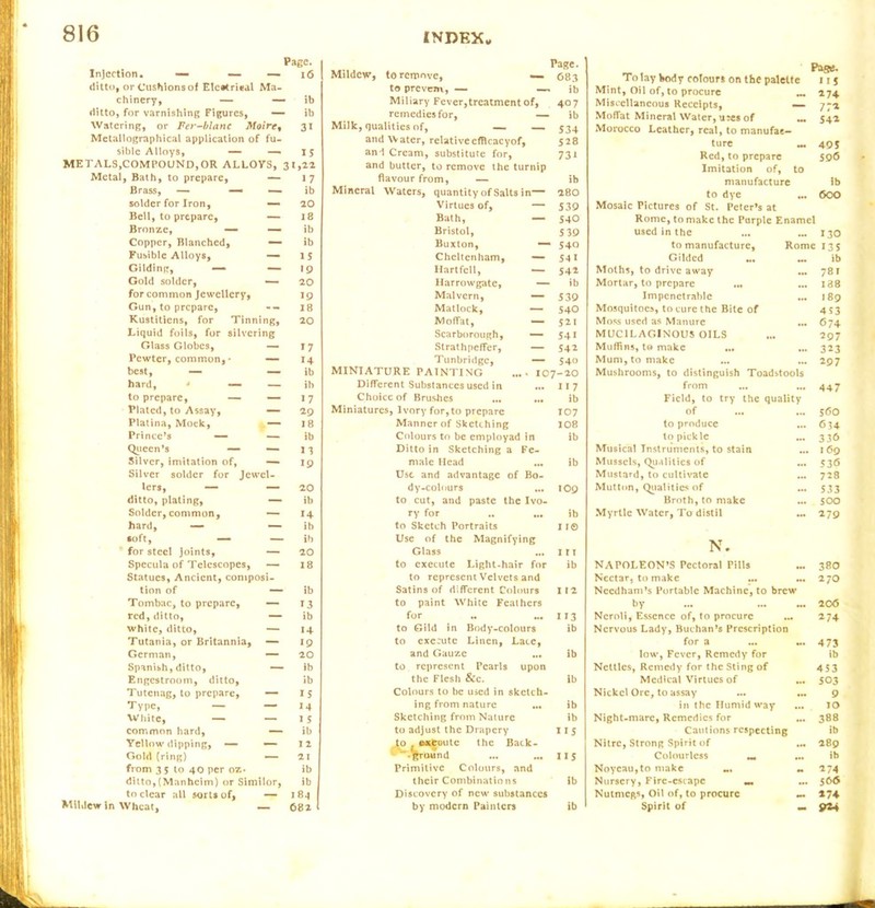 Injection, ditto, or Cushions of Elctfrieal Ma- chinery, — — ditto, for varnishing Figures, — Watering, or Fer-blanc Moire % Metallographical application of fu- sible Alloys, Page. 16 ib ib 31 — — IS METALS,COMPOUND,OR ALLOYS, 31,22 Page. Mildew, to remove, — 083 to prevem, — —- ib Miliary Fever,treatment of, 407 remedies for, — ib Milk, qualities of, — — 534 and Water, relativeefficacyof, 528 ani Cream, substitute for, 731 and butter, to remove the turnip Brass, — — — ib Mineral Waters, quantity of Salts in— 280 solder for Iron, — 20 Virtues of, — 539 Bell, to prepare, — 18 Bath, — 540 Bronze, — — ib Bristol, 5 39 Copper, Blanched, — ib Buxton, —- 540 Fusible Alloys, — IS Cheltenham, •— 54 1 Gilding, «— — 19 Hartfell, — 542 Gold solder, — 20 Harrowgate, — ib for common Jewellery, 19 Malvern, — 539 Gun, to prepare. - - 18 Matlock, — 540 Kustitiens, for Tinn g» 20 Moffat, — 521 Liquid foils, for silvering Scarborough, — 541 Glass Globes, — *7 Strathpeffer, — 542 Pewter, common,* — 14 Tunbridge, — 540 best, — — ib MINIATURE PAINTING .... 107-20 hard, • — — ib Different Substances used in ... 11 7 to prepare, — — 17 Choice of Brushes ib Plated, to Assay, — 29 Miniatures, Ivory for,to prepare 107 Platina, Mock, — 18 Manner of Sketching 108 Prince’s — — ib Colours to be employad in ib Queen’s — — n Ditto in Sketching a Fe- Silver, imitation of, — 19 male Head ib Silver solder for Jewel- Use and advantage of Bo- lers, — — 20 dy-colours top ditto, plating, — ib to cut, and paste the Ivo- Solder, common. — 14 ry for .. ... ib hard, — — ib to Sketch Portraits 11© soft, — — ib Use of the Magnifying for steel Joints, — 20 Glass ITT Specula of Telescopes, — 18 to execute Light-hair for ib Statues, Ancient, composi- to represent Velvets and tion of — ib Satins of different Colours I 12 Tombac, to prepare, — 13 to paint White Feathers red, ditto, — ib for H3 white, ditto, — *4 to Gild in Body-colours ib Tutania, or Britannia, — 19 to execute Linen, Lace, German, — 20 and Gauze ... ib Spanish, ditto, — ib to represent Pearls upon Engcstroom, ditto. ib the Flesh &c. ib Tutenag, to prepare, — 15 Colours to be used in sketch- Type, — — 14 ing from nature ... ib White, — — I 5 Sketching from Nature ib common hard, — ib to adjust the Drapery H5 Yellow dipping, — Gold (ring) •— I 2 21 to ©*ecHitc the Back- ^•Irbund IIS from 35 to 40 per oz- ib Primitive Colours, and ditto,(Manhcim) or Similor, ib their Combinations ib to clear all sorts of. — 1 8-j Discovery of new substances Wheat, — 682 l by modern Painters ib To lay body colours on the palette •*35. Mint, Oil of, to procure ... 2 74 Miscellaneous Receipts, — 772 Moffat Mineral Water, ures of Iit 542 Morocco Leather, real, to manufac- ture — 495 Red, to prepare 596 Imitation of, to manufacture ib to dye ... 600 Mosaic Pictures of St. Peter’s at Rome, to make the Purple Enamel used in the ... 130 to manufacture, Rome 13s Gilded M. ... ib Moths, to drive away 781 Mortar, to prepare ... 188 Impenetrable ... 189 Mosquitoes, to cure the Bite of 453 Moss used as Manure ... 674 MUCILAGINOUS OILS 297 Muffins, to make ... 323 Mum, to make 297 Mushrooms, to distinguish Toadstools from ... 447 Field, to try the quality of ... 560 to produce ... 034 to pickle 336 Musical Instruments, to stain ... 169 Mussels, Qualities of ... 536 Mustard, to cultivate 728 Mutton, Qualities of ... S3 3 Broth, to make 500 Myrtle Water, To distil ... 279 N. NAPOLEON’S Pectoral Pills ... 380 Nectar, to make 27O Needham’s Portable Machine, to brew by M. 206 Ncroli, Essence of, to procure 174 Nervous Lady, Buchan’s Prescription for a ... 473 low, Fever, Remedy for ib Nettles, Remedy for the Sting of 453 Medical Virtues of ... 503 Nickel Ore, to assay H. 9 in the Humid way IO Night-marc, Remedies for ... 388 Cautions respecting ib Nitre, Strong Spirit of ... 289 Colourless _ ... ib Noyeau,to make M 274 Nursery, Fire-escape «. M. 566 Nutmegs, Oil of, to procure «. *74 Spirit of — 9*4