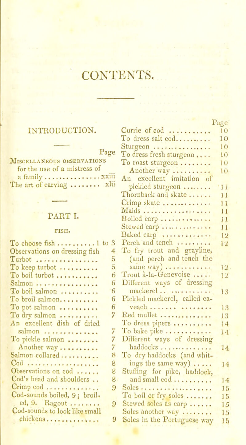 CONTENTS INTRODUCTION. Page Miscellaneous observations for the use of a mistress of a family xxiii The art of carving xlii PART I. FISH. To choose fish 1 to 3 Observations on dressing fish 4 Turbot 5 To keep turbot 5 To boil turbot 6 Salmon 6' To boil salmon 6 To broil salmon 6 To pot salmon 6 To dry salmon 7 An excellent dish of dried salmon 7 To pickle salmon 7 Another way 7 Salmon collared 8 Cod 8 Observations on cod 8 Cod’s head and shoulders .. 8 Crimp cod 9 Cod-sounds boiled, 9; broil- ed, 9. Ragout 9 chickens 9 Page Currie of cod 10 To dress salt cod 10 Sturgeon 10 To dress fresh sturgeon .... 10 To roast sturgeon 10 Another way 10 An excellent imitation of pickled sturgeon 1 i Thornbaclc and skate 11 Crimp skate 11 Maids 11 Boiled carp 11 Stewed carp ] 1 Baked carp 12 Perch and tench 12 To fry trout and grayline, (and perch and tench the same way) |2 Trout a-la-Genevoise yj Different ways of dressing mackerel 13 Pickled mackerel, called ca- veach 13 Red mullet 13 To dress pipers 14 To bake pike 14 Different ways of dressing haddocks 14 To dry haddocks (and whit- ings the same way) 14 Stuffing for pike, haddock, and small cod 14 Soles 15 To boil or fry soles 15 Stewed soles as carp 1 Soles in the Portuguese way l