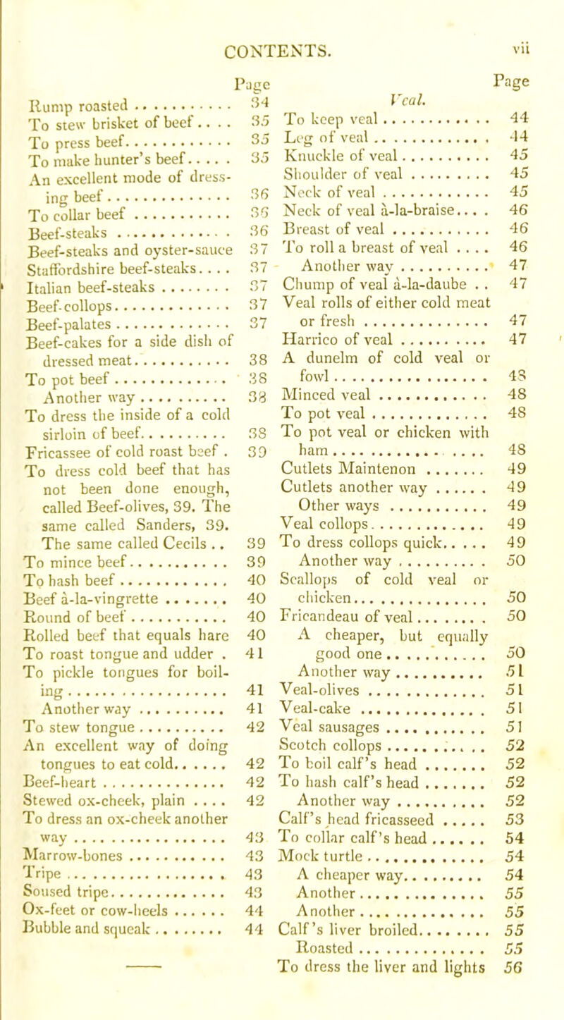 Page Rump roasted 34 To stew brisket of beef.... 3.5 To press beef 35 To make hunter’s beef 35 An excellent mode of dress- ing beef 36 To collar beef 36 Beef-steaks 36 Beef-steaks and oyster-sauce 37 Staffordshire beef-steaks... . 37 Italian beef-steaks 37 Beef-collops 37 Beef-palates 37 Beef-cakes for a side dish of dressed meat 38 To pot beef 38 Another way 33 To dress the inside of a cold sirloin of beef 38 Fricassee of cold roast beef . 39 To dress cold beef that has not been done enough, called Beef-olives, 39. The same called Sanders, 39. The same called Cecils ., 39 To mince beef 39 To hash beef 40 Beef a-la-vingrette 40 Round of beef 40 Rolled beef that equals hare 40 To roast tongue and udder . 41 To pickle tongues for boil- ing 41 Another way 41 To stew tongue 42 An excellent way of doing tongues to eat cold 42 Beef-heart 42 Stewed ox-cheek, plain .... 42 To dress an ox-cheek another way 43 Marrow-bones 43 Tripe 43 Soused tripe 43 Ox-feet or cow-heels 44 Bubble and squeak 44 Page Veal. To keep veal 44 Leg of veal 44 Knuckle of veal 45 Shoulder of veal 45 Neck of veal 45 Neck of veal a-la-braise... . 46 Breast of veal 46 To roll a breast of veal .... 46 Another way 47 Chump of veal a-la-daube . . 47 Veal rolls of either cold meat or fresh 47 Harrico of veal 47 A dunelm of cold veal or fowl 43 Minced veal 48 To pot veal 48 To pot veal or chicken with ham .... 48 Cutlets Maintenon 49 Cutlets another way 49 Other ways 49 Veal collops 49 To dress collops quick 49 Another way 50 Scallops of cold veal or chicken 50 Frieandeau of veal 50 A cheaper, but equally good one 50 Another way 51 Veal-olives 51 Veal-cake 51 Veal sausages 5! Scotch collops 52 To boil calf’s head 52 To hash calf’s head 52 Another way 52 Calf’s head fricasseed 53 To collar calf’s head 54 Mock turtle 54 A cheaper way 54 Another 55 Another 55 Calf’s liver broiled 55 Roasted 55 To dress the liver and lights 56