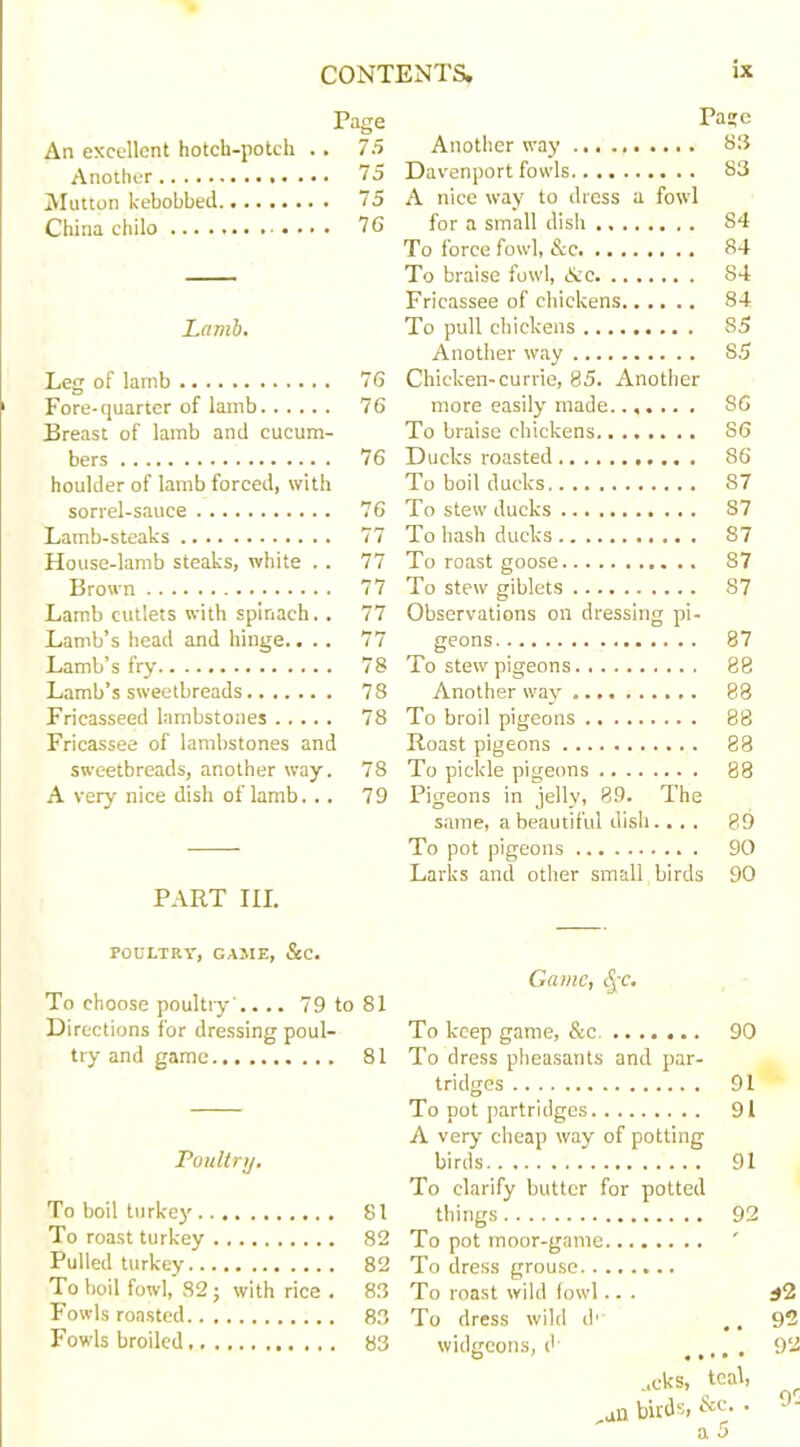 Page Pa?e An excellent hotch-potch .. 75 Another way ... 83 Davenport fowls 83 Mutton kebobbed 75 A nice way to dress a fowl China chilo .... 7G for a small dish 84 To force fowl, &c 84 To braise fowl, &c 84 Fricassee of chickens 84 Lamb. To pull chickens 85 Another way S5 Leg of lamb 76 Chicken-currie, 85. Another Fore-quarter of lamb 76 more easily made...... . 86 Breast of lamb and cucum- To braise chickens 86 bers 76 Ducks roasted 86 houlder of lamb forced, with To boil ducks 87 sorrel-sauce 76 To stew ducks ........ ... S7 Lamb-steaks 77 To hash ducks S7 House-lamb steaks, white .. 77 To roast goose 87 Brown 77 To stew giblets S7 Lamb cutlets with spinach.. 77 Observations on dressing pi- Lamb’s head and hinge.. .. 77 geons 87 78 88 Lamb’s sweetbreads 78 Another way 88 Fricasseed lambstones 78 To broil pigeons 88 Fricassee of lambstones and Roast pigeons 88 sweetbreads, another way. 78 To pickle pigeons 88 A very nice dish of lamb. .. 79 Pigeons in jelly, 89. The same, a beautiful dish... . 89 To pot pigeons 90 Larks and other small birds 90 PART III. POULTRY, GAME, &C. Game, 4'f. To choose poultry .... 79 to 81 Directions for dressing poul- To keep game, &c. 90 try and game 81 To dress pheasants and par- t ridges 91 To not partridges 91 A very cheap way of potting Poultry. birds 91 To clarify butter for potted To boil turkey 81 things 92 i’o roast turkey 82 ' Pulled turkey 82 To boil fowl, 82; with rice . 83 To roast wild fowl.. . *2 Fowls roasted 83 To dress wild d' 92 Fowls broiled 83 widgeons, d 92 ..cks, 1 teal, ,an birds, &c. . 9C