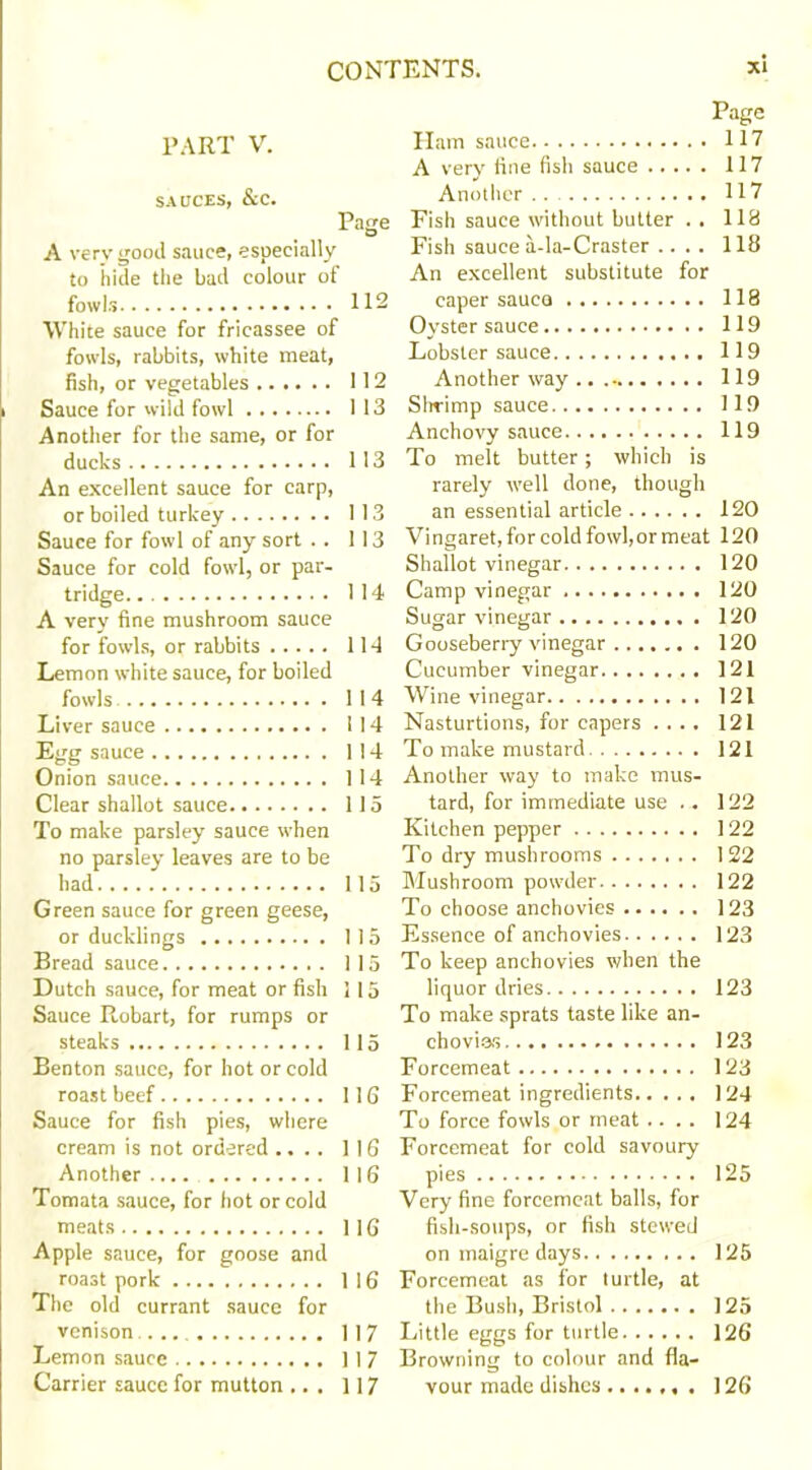 PART V. Ham sauce 117 A very fine fish sauce 117 SAUCES, &C. Another . . 117 Pace Fish sauce without butter .. 118 A very <?ood sauce, especially Fish sauce a-Ia-Craster .... 118 to hide the bad colour of An excellent substitute for fowls 112 caper sauco 118 White sauce for fricassee of Oyster sauce 119 fowls, rabbits, white meat, Lobster sauce 119 fish, or vegetables 112 Another way 119 Sauce for wild fowl 1 13 Shrimp sauce 119 Another for the same, or for Anchovy sauce 119 ducks 113 To melt butter; which is An excellent sauce for carp, rarely well done, though or boiled turkey 113 an essential article 120 Sauce for fowl of any sort . . 113 Vingaret, for cold fowl, or meat 120 Sauce for cold fowl, or par- Shallot vinegar 120 tridge 114 Camp vinegar 120 A very fine mushroom sauce Sugar vinegar 120 for fowls, or rabbits 114 Gooseberry vinegar 120 Lemon white sauce, for boiled Cucumber vinegar 121 fowls 114 Wine vinegar 121 Liver sauce 114 Nasturtions, for capers .... 121 1 14 To make mustard 121 Onion sauce 1 14 Another way to make mus- Clear shallot sauce 115 tard, for immediate use .. 122 To make parsley sauce when Kitchen pepper 122 no parsley leaves are to be To dry mushrooms 122 had 115 Mushroom powder 122 Green sauce for green geese, To choose anchovies 123 or ducklings 115 Essence of anchovies 123 Bread sauce 1 15 To keep anchovies when the Dutch sauce, for meat or fish 115 liquor dries 123 Sauce Robart, for rumps or To make sprats taste like an- steaks 115 chovies 123 Benton sauce, for hot or cold Forcemeat 123 roast beef 116 Forcemeat ingredients 124 Sauce for fish pies, where To force fowls or meat .... 124 cream is not ordered .... 116 Forcemeat for cold savoury 116 125 Tomata sauce, for hot or cold Very fine forcemeat balls, for meats 116 fish-soups, or fish stewed Apple sauce, for goose and on maigre days 125 roast pork 116 Forcemeat as for turtle, at The old currant sauce for the Bush, Bristol 125 venison 117 126 Lemon sauce 117 Browning to colour and fla- Carrier sauce for mutton .. . 117 vour made dishes 126
