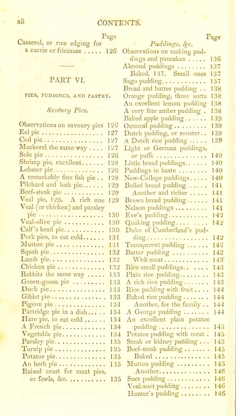 Page Casserol, or rice edging for a currie or fricassee 126 PART VI. PIES, PUDDINGS, AND PASTRY. SavOury Pies. Observations on savoury pies 126 Eel pie 127 Cod pie 127 Mackerel the same way .... 127 Sole pie 128 Shrimp pie, excellent 128 Lobster pie 128 A remarkably fine fish pie .. 128 Pilchard and leek pie 129 Beef-steak pie 12.9 Veal pie, 129. A rich one 129 Veal (or chicken) and parsley pie 130 Veal-olive pie 130 Calf’s head pie 130 Pork pies, to eat cold 131 Mutton pie 131 Squab pie 132 Lamb pie 132 Chicken pie 132 Rabbits the same way 133 Green-goose pie 133 Duck pie 133 Giblet pie 133 Pigeon pie 134 Partridge pie in a dish 134 Hare pie, to eat cold 134 A French pie 134 Vegetable pie 134 Parsley pie 135 Turnip pie 135 Potatoe pie 135 An herb pie 135 Raised crust for meat pies, or fowls, &c 135 Page Puddings, Sfc. Observations on making pud- dings and pancakes 136 Almond puddings 137 Baked, 137. Small ones 137 Sago pudding 137 Bread and butter pudding . . 138 Orange pudding, three sorts 138 An excellent lemon pudding 138 A very fine amber pudding . 138 Baked apple pudding 139 Oatmeal pudding 139 Dutch pudding, or souster. . 139 A Dutch rice pudding 139 Light or German puddings, or puffs 140 Little bread puddings 140 Puddings in haste 140 New-College puddings 140 Boiled bread pudding 141 Another and richer 141 Brown bread pudding 141 Nelson puddings 141 Eve’s pudding 142 Quaking pudding 142 Duke of Cumberland’s pud- ding 142 Transparent pudding 142 Batter pudding 142 With meat 143 Rice small puddings 143 Plain rice pudding 143 A rich rice pudding 143 Rice pudding with fruit.... 144 Baked rice pudding 144 Another, for the family .. 144 A George pudding 144 An excellent plain potatoe pudding 145 Potatoe pudding with meat . 145 Steak or kidney pudding ... 145 Beef-steak pudding 145 Baked 145 Mutton pudding 145 Another 146 Suet pudding 146 Veal-suet pudding 146 Hunter’s pudding 146